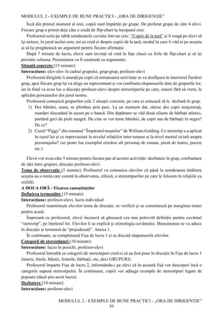 MODULUL 2 - EXEMPLE DE BUNE PRACTICI - „ORA DE DIRIGENȚIE”
MODULUL 2 - EXEMPLE DE BUNE PRACTICI - „ORA DE DIRIGENȚIE”
36
Încă din primul moment al orei, copiii sunt împărțiți pe grupe. De preferat grupe de câte 4 elevi.
Fiecare grup a primit deja câte o coală de flip-chart la începutul orei.
Profesorul scrie pe tablă următoarele cuvinte într-un cerc: “Copiii de la țară” și îi roagă pe elevi să
își noteze, în jurul acelui cerc, tot ce cred ei despre copiii de la țară, modul în care îi văd ei pe aceștia
și să își pregătească un argument pentru fiecare afirmație.
După 7 minute de lucru, elevii sunt invitați să vină în fața clasei cu foile de flip-chart și să își
prezinte schema. Prezentarea va fi susținută cu argumente.
Situații concrete (15 minute):
Interacțiune: elev-elev în cadrul grupului, grup-grup, profesor-elevi
Profesorul diriginte îi anunță pe copii că urmatoarea activitate se va desfășura în interiorul fiecărui
grup, apoi fiecare grup își va alege un reprezentant și vor confrunta răspunsurile date de grupurile lor,
iar în final va avea loc o discuție profesor-elevi despre stereotipurile pe care, uneori fără să vrem, le
aplicăm persoanelor din jurul nostru.
Profesorul comunică grupurilor cele 2 situații concrete, pe care ei urmează să le dezbată în grup:
1) Doi bătrâni, seara, se plimbau prin parc. La un moment dat, zăresc doi copii neajutorați,
murdari discutând în secret pe o bancă. Din depărtare se văd două siluete de bărbați atletici,
purtând geci de piele neagră. De cine se vor teme bătrânii, de copii sau de bărbații în negru?
De ce?
2) Cazul “Piggy” din romanul “Împăratul muștelor” de William Golding. Ce stereotip s-a aplicat
în cazul lui și ce repercusiuni la nivelul relațiilor inter-umane și la nivel mental există asupra
personajului? (se poate lua exemplul oricărui alt personaj de roman, piesă de teatru, poezie
etc.)
Elevii vor avea câte 5 minute pentru fiecare pas al acestei activități: dezbatere în grup, confruntare
de idei între grupuri, discuție profesor-elevi.
Tema de observație (5 minute): Profesorul va comunica elevilor că până la următoarea întâlnire
aceștia au o temă care constă în observarea, zilnică, a stereotipurilor pe care le folosim în relațiile cu
ceilalți.
A DOUA ORĂ - Fixarea cunoștințelor
Definirea termenilor (15 minute):
Interacțiune: profesor-elevi, lucru individual
Profesorul reamintește elevilor tema de discuție, se verifică și se comentează pe marginea temei
pentru acasă.
Împreună cu profesorul, elevii încearcă să găsească cea mai potrivită definiție pentru cuvântul
“stereotip”, pe înțelesul lor. Elevilor li se explică și etimologia cuvântului. Deasemenea se va aduce
în discuție și termenul de “prejudecată”. Anexa 1.
În continuare, se completează Fișa de lucru 1 și se discută răspunsurile elevilor.
Categorii de stereotipuri (10 minute):
Interacțiune: lucru în perechi, profesor-elevi
Profesorul întreabă ce categorii de stereotipuri cred ei că au fost puse în discuție în Fișa de lucru 1
(tinerii, fetele, băieții, femeile, bărbații, etc, deci GRUPURI).
Profesorul împarte Fișa de lucru 2, informându-i pe elevi că în această fișă vor descoperi încă o
categorie supusă stereotipului. În continuare, copiii vor adăuga exemple de stereotipuri legate de
popoare (dacă știu acest lucru).
Dezbatere (10 minute):
Interacțiune: profesor-elevi
 