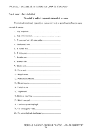 MODULUL 2 - EXEMPLE DE BUNE PRACTICI - „ORA DE DIRIGENȚIE”
MODULUL 2 - EXEMPLE DE BUNE PRACTICI - „ORA DE DIRIGENȚIE”
38
Fișa de lucru 1 – lucru individual
Stereotipii în legătură cu anumite categorii de persoane
Completează următoarele propoziții cu ceea ce crezi tu că se spune în general despre aceste
categorii de oameni:
1. Toți atleții sunt…………………………………………….
2. Toți politicienii sunt……………………………………….
3. X e un mare bețiv. Cu siguranță e........................................
4. Adolescenții sunt..................................................................
5. E blondă, deci.......................................................................
6. E italian, deci........................................................................
7. Femeile sunt.........................................................................
8. Bărbații sunt.........................................................................
9. Băieții sunt...........................................................................
10. Fetele sunt...........................................................................
11. Bogații mereu......................................................................
12. Profesorii întotdeauna.........................................................
13. Bătrânii mereu.....................................................................
14. Părinții mereu......................................................................
15. Vegetarienii.........................................................................
16. Băieții cu părul lung ............................................................
17. Băieții cu cercel...................................................................
18. Elevii care poartă lanț la gât................................................
19. Cei care au părul verde ........................................................
20. Cei care se îmbracă doar în negru........................................
 