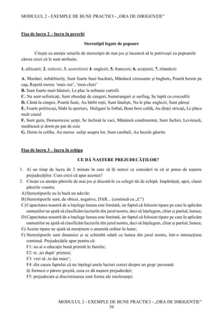 MODULUL 2 - EXEMPLE DE BUNE PRACTICI - „ORA DE DIRIGENȚIE”
MODULUL 2 - EXEMPLE DE BUNE PRACTICI - „ORA DE DIRIGENȚIE”
39
Fișa de lucru 2 – lucru în perechi
Stereotipii legate de popoare
Citește cu atenție seturile de stereotipii de mai jos și încearcă să le potrivești cu popoarele
cărora crezi că le sunt atribuite.
1. africanii; 2. indienii; 3. australienii 4. englezii; 5. francezii; 6. scoțienii; 7. irlandezii
A. Murdari, nebărbieriți, Sunt foarte buni bucătari, Mănâncă croissante și baghete, Poartă berete pe
cap, Repetă mereu ‘mais oui’, ‘mon cheri’
B. Sunt foarte mari băutori, Le plac la nebunie cartofii
C. Nu sunt sofisticați, Sunt obsedați de canguri, bumeranguri și surfing, Se luptă cu crocodilii
D. Cântă la cimpoi, Poartă fuste, Au bărbi roții, Sunt fataliști, Nu le plac englezii, Sunt păroși
E. Foarte politicoși, Slabi la sporturi, Huligani la fotbal, Beau bere caldă, Au dinții stricați, Le place
mult ceaiul
F. Sunt guru, Domesticesc șerpi, Se închină la vaci, Mănâncă condimentat, Sunt fachiri, Levitează,
meditează și dorm pe pat de cuie
G. Dorm în colibe, Au mereu sulițe asupra lor, Sunt canibali, Au buzele găurite
Fișa de lucru 3 – lucru în echipa
CE DĂ NAȘTERE PREJUDECĂȚILOR?
1. Ai un timp de lucru de 2 minute în care să îți notezi ce consideri tu că ar putea da naștere
prejudecăților. Cum crezi că apar acestea?
2. Citește cu atenție părerile de mai jos și discută-le cu colegii tăi de echipă. Impărtășiți, apoi, clasei
părerile voastre.
A)Stereotipurile au la bază un adevăr;
B) Stereotipurile sunt, de obicei, negative, DAR... (continuă cu „C“)
C) Capacitatea noastră de a înțelege lumea este limitată, iar faptul că folosim tipare pe care le aplicăm
oamenilor ne ajută să clasificăm lucrurile din jurul nostru, deci să înțelegem, chiar și partial, lumea;
D)Capacitatea noastră de a înțelege lumea este limitată, iar faptul că folosim tipare pe care le aplicăm
oamenilor ne ajută să clasificăm lucrurile din jurul nostru, deci să înțelegem, chiar și partial, lumea;
E) Aceste tipare ne ajută să menținem o anumită ordine în lume;
F) Stereotipurile sunt dinamice și se schimbă odată cu lumea din jurul nostru, într-o interacțiune
continuă. Prejudecățile apar pentru că:
F1: nu ai o educație bună primită în familie;
F2: te ‚iei după‘ prieteni;
F3: vrei să ‚te dai mare‘;
F4: din cauza faptului că nu înțelegi unele lucruri corect despre un grup/ persoană
îți formezi o părere greșită, ceea ce dă naștere prejudecății;
F5: prejudecata și discriminarea sunt forme ale intoleranței.
 