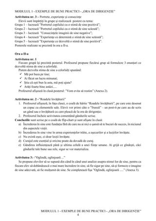 MODULUL 1 - EXEMPLE DE BUNE PRACTICI - „ORA DE DIRIGENȚIE”
MODULUL 1 - EXEMPLE DE BUNE PRACTICI - „ORA DE DIRIGENȚIE”
4
Activitatea nr. 3 – Portrete, experiențe și consecințe
Elevii sunt împărțiți în grupe și realizează postere cu tema:
Grupa 1 – lucrează ”Portretul copilului cu o stimă de sine pozitivă”;
Grupa 2 – lucrează ”Portretul copilului cu o stimă de sine scăzută”;
Grupa 3 – lucrează ”Consecințele imaginii de sine negative”;
Grupa 4 – lucrează ”Experiențe ce determină o stimă de sine scăzută”;
Grupa 5 – lucrează ”Experiențe ce dezvoltă o stimă de sine pozitivă”.
Posterele realizate se prezintă în ora a II-a.
Ora a II-a
Activitatea nr. 1
Fiecare grupă își prezintă posterul. Profesorul propune fiecărui grup să formuleze 3 enunțuri ce
dezvoltă stima de sine a celorlalți.
Putem dezvolta stima de sine a celorlalți spunând:
 Mă pot baza pe tine;
 Ai făcut un lucru minunat;
 Știu că ești bun la asta, mă poți ajuta?
 Arăți foarte bine astăzi.....
Profesorul afișează în clasă posterul: ”Vom evita să rostim” (Anexa 2).
Activitatea nr. 2 –”Roadele învățăturii”
1. Profesorul afișează, în fața clasei, o coală de hârtie “Roadele învățăturii”, pe care este desenat
un copac cu elementele sale. Elevii vor primi câte o ”frunză” – un post-it pe care au de scris
un gând sau o învățătură cu care pleacă de la ora de dirigenție;
2. Profesorul încheie activitatea comentând gândurile scrise.
Concluziile sunt scrise pe o coală de flip-chart și sunt afișate în clasă:
a) Încrederea în sine este fundația fără de care nu ai nici o șansă să te bucuri de succes, în niciunul
din aspectele vieții.
b) Încrederea în sine vine în urma experiențelor trăite, a eșecurilor și a lecțiilor învățate.
c) Nu există eșec, ci doar lecții învățate.
d) Curajul este esențial și oricine poate da dovadă de curaj.
e) Gândirea influiențează până și ultima celulă a unei ființe umane. Ai grijă ce gîndești, căci
gîndurile tale bune sau rele, sigur se vor materializa.
Activitatea 3: -”Oglindă, oglinjoară ...”
Se propune elevilor să se supună din când în când unei analize asupra stimei lor de sine, pentru ca
fiecare elev să dobândească o mai mare încredere in sine, să fie sigur pe sine, să-și formeze o imagine
de sine adecvată, să fie mulțumit de sine. Se completează fișa ”Oglindă, oglinjoară .....” (Anexa 3).
 
