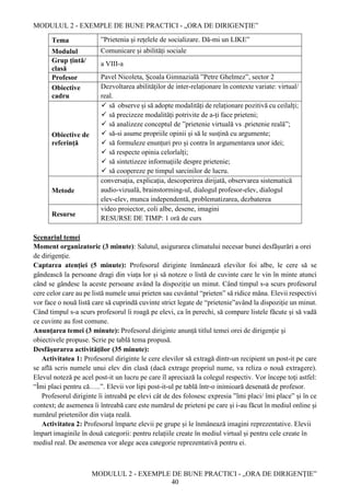 MODULUL 2 - EXEMPLE DE BUNE PRACTICI - „ORA DE DIRIGENȚIE”
MODULUL 2 - EXEMPLE DE BUNE PRACTICI - „ORA DE DIRIGENȚIE”
40
Tema ”Prietenia și rețelele de socializare. Dă-mi un LIKE”
Modulul Comunicare și abilități sociale
Grup țintă/
clasă
a VIII-a
Profesor Pavel Nicoleta, Școala Gimnazială ”Petre Ghelmez”, sector 2
Obiective
cadru
Dezvoltarea abilităților de inter-relaționare în contexte variate: virtual/
real.
Obiective de
referință
 să observe și să adopte modalități de relaționare pozitivă cu ceilalți;
 să precizeze modalități potrivite de a-ți face prieteni;
 să analizeze conceptul de ”prietenie virtuală vs .prietenie reală”;
 să-si asume propriile opinii și să le susțină cu argumente;
 să formuleze enunțuri pro și contra în argumentarea unor idei;
 să respecte opinia celorlalți;
 să sintetizeze informațiile despre prietenie;
 să coopereze pe timpul sarcinilor de lucru.
Metode
conversația, explicația, descoperirea dirijată, observarea sistematică
audio-vizuală, brainstorming-ul, dialogul profesor-elev, dialogul
elev-elev, munca independentă, problematizarea, dezbaterea
Resurse
video proiector, coli albe, desene, imagini
RESURSE DE TIMP: 1 oră de curs
Scenariul temei
Moment organizatoric (3 minute): Salutul, asigurarea climatului necesar bunei desfășurări a orei
de dirigenție.
Captarea atenției (5 minute): Profesorul diriginte înmânează elevilor foi albe, le cere să se
gândească la persoane dragi din viața lor și să noteze o listă de cuvinte care le vin în minte atunci
când se gândesc la aceste persoane având la dispoziție un minut. Când timpul s-a scurs profesorul
cere celor care au pe listă numele unui prieten sau cuvântul “prieten” să ridice mâna. Elevii respectivi
vor face o nouă listă care să cuprindă cuvinte strict legate de “prietenie”având la dispoziție un minut.
Când timpul s-a scurs profesorul îi roagă pe elevi, ca în perechi, să compare listele făcute și să vadă
ce cuvinte au fost comune.
Anunțarea temei (3 minute): Profesorul diriginte anunță titlul temei orei de dirigenție şi
obiectivele propuse. Scrie pe tablă tema propusă.
Desfășurarea activităților (35 minute):
Activitatea 1: Profesorul diriginte le cere elevilor să extragă dintr-un recipient un post-it pe care
se află scris numele unui elev din clasă (dacă extrage propriul nume, va reliza o nouă extragere).
Elevul noteză pe acel post-it un lucru pe care îl apreciază la colegul respectiv. Vor începe toți astfel:
“Îmi placi pentru că…..”. Elevii vor lipi post-it-ul pe tablă într-o inimioară desenată de profesor.
Profesorul diriginte îi intreabă pe elevi cât de des folosesc expresia ”îmi placi/ îmi place” și în ce
context; de asemenea îi întreabă care este numărul de prieteni pe care și i-au făcut în mediul online și
numărul prietenilor din viața reală.
Activitatea 2: Profesorul împarte elevii pe grupe și le înmânează imagini reprezentative. Elevii
împart imaginile în două categorii: pentru relațiile create în mediul virtual și pentru cele create în
mediul real. De asemenea vor alege acea categorie reprezentativă pentru ei.
 