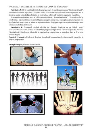 MODULUL 2 - EXEMPLE DE BUNE PRACTICI - „ORA DE DIRIGENȚIE”
MODULUL 2 - EXEMPLE DE BUNE PRACTICI - „ORA DE DIRIGENȚIE”
41
Activitatea 3: Elevii sunt împărțiți în două grupe mari. O grupă va reprezenta “Prietenia virtuală”,
iar cea de-a doua va reprezenta “Prietenia reală”. Elevii vor aduce cât mai multe argumente pro în
favoarea grupei lor având posibilitatea să contraatace echipa adversă prin argumente plauzibile.
Profesorul desenează un tabel pe tablă cu două coloane: “Prietenia virtuală”, “ Prietenia reală” și
lipește câte o față zâmbitoare în dreptul fiecărei categorii atunci când o echipă aduce un argument pro
și o față tristă atunci când se aduce un argument contra. Câștigă echipa care reprezintă categoria cu
cele mai multe fețe zâmbitoare.
Activitatea 4: Profesorul prezintă elevilor un filmuleț descărcat de pe linkul: http://
www.youtube.com/watch?v=9wEDsbJ0c9M despre pericolul prieteniei virtuale inspirat din povestea
“Scufița Roșie”. Profesorul îi întreabă pe elevi unde a greșit și cum ar proceda ei dacă ar fi în locul
Scufiței Roșii?
Concluzii (4 minute): Profesorul diriginte formulează împreună cu elevii concluziile cu privire la
relațiile de prietenie.
Exemple imagini prietenie virtuală/ reală:
 