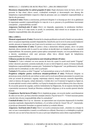 MODULUL 2 - EXEMPLE DE BUNE PRACTICI - „ORA DE DIRIGENȚIE”
MODULUL 2 - EXEMPLE DE BUNE PRACTICI - „ORA DE DIRIGENȚIE”
43
Discutarea răspunsurilor în cadrul grupului (5 min): După efectuarea temei de lucru, elevii vor
prezenta în faţa clasei câteva cazuri, evidenţiind avantajele şi dezavantajele care decurg din
îndeplinirea responsabilităţilor respective (faţă de persoana care şi-a indeplinit responsabilităţile şi
faţă de alte persoane).
Concluzii (3 min): Pentru a concluziona, profesorul diriginte îi va încuraja pe elevi să se gândească
la importanţa asumării responsabilitaţilor în viaţa de zi cu zi, precum şi la posibilitatea inexistenţei
conceptului: „responsabilitate socială”.
Asigurarea feed-back-ului (5 min): Elevii vor răspunde, argumentat, la următoarea întrebare-
problemă: “Cum ar fi viaţa acasă, la şcoală, în comunitate, dacă nimeni nu ar accepta sau nu ar
îndeplini responsabilităţi către alte persoane?”.
ORA A DOUA
Moment organizatoric (5 min): Pornind de la situaţia-problemă rezolvată la finalul orei precedente,
elevii vor puncta importanţa asumării răspunderilor, beneficiile care le revin în urma acestei îndatoriri
sociale, precum şi impactul pe care îl pot avea în societate ca şi viitori cetaţeni responsabili.
Anunţarea obiectivelor (2 min): În partea a doua a demersului didactic propus, elevii vor putea
deprinde câteva metode utile în cazul în care trebuie să decidă dacă vor îndeplini sau nu o anumită
responsabilitate. De asemenea, pentru a putea aplica cunoștinţele însușite, vor avea posibilitatea să ia
o decizie, asumându-şi rolul unei persoane aflate într-o dilemă legată de îndeplinirea
responsabilitaţilor ce-i revin.
Utilizarea jocului de rol în prezentarea unei situaţii-problemă (10 min):
Varianta 1: 3 elevi voluntari vor avea sarcina de lucru de a pune în scenă cazul numit “Urgenţa”
(roluri: doctorul, pacientul, asistenta medicală), în care se relevă faptul că, uneori, în lumea medicală,
îndeplinirea responsabilităţilor asumate prin “Jurământul lui Hippocrate” este problematică, întrucât
acestea sunt în contradicţie cu alte valori și principii.
Varianta 2: Povestirea cu titlul “Urgenţa” va fi proiectată pe ecran şi va fi citită în clasă.
Pregătirea echipelor pentru rezolvarea situaţiei-problemă (5 min): Profesorul diriginte va
proiecta pe ecran criteriile de care trebuie sa ţină cont în rezolvarea dilemei prezentate în scenetă (sau
citite pe ecranul de proiecție): urgenţa, importanţa relativă, timpul necesar, resursele disponibile,
valori și interese divergente, soluţii alternative. Ceilalţi elevi vor fi instruiţi în legatură cu faptul că,
în urma aplicării acestor criterii stabilite, vor fi puşi în situaţia de a rezolva dilema şi de a lua o decizie:
fie să acorde ajutorul de urgenţă, conform Jurământului lui Hippocrate, fie să respecte dorinţa fermă
a pacientului necunoscut, bazată pe libertatea credinţelor religioase şi să nu acorde ajutorul absolut
necesar.
Completarea fişei de lucru (15 min): Elevii, împărţiţi pe grupe, vor avea de studiat cazul dramatizat
de către cei trei elevi, pe baza criteriilor enunţate anterior, Fişa de lucru F3 - “Criterii necesare pentru
a decide între diverse responsabilităţi aflate în contradicţie”.
Concluzii (8 min): Elevii îşi vor desemna un reprezentant care să prezinte răspunsurile la întrebări
şi poziţia exprimată, răspunzând la întrebarea „Ce ar trebui să facă dr. Green? De ce?”, întemeindu-
şi poziţia pe elementele formulate cu ajutorul analizei şi evaluării dilemei.
Asigurarea feed-back-ului (5 min): Elevii vor rezolva urmatoarea temă: „Amintiţi-vă o situaţie în
care voi sau o cunostinţă de-a voastră s-a confruntat cu o dilemă. Descrieţi ce s-a întâmplat şi explicaţi
motivele care au stat la baza deciziei în ceea ce privește îndeplinirea uneia dintre responsabilităţi.”
 