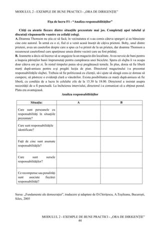 MODULUL 2 - EXEMPLE DE BUNE PRACTICI - „ORA DE DIRIGENȚIE”
MODULUL 2 - EXEMPLE DE BUNE PRACTICI - „ORA DE DIRIGENȚIE”
44
Fișa de lucru F1 - “Analiza responsabilităţilor”
Citiţi cu atentie fiecare dintre situaţiile prezentate mai jos. Completaţi apoi tabelul și
discutaţi răspunsurile voastre cu ceilalţi colegi.
A. Doamna Thomson nu ştia ce să facă; în vecinatatea ei s-au comis câteva spargeri şi ea bănuieşte
cine este autorul. În urmă cu o zi, fiul ei a venit acasă însoţit de câţiva prieteni. Boby, unul dintre
prieteni, avea un casetofon despre care a spus ca l-a primit de la un prieten, dar doamna Thomson a
recunoscut casetofonul care aparţinuse unuia dintre vecinii care au fost prădaţi.
B. Jeannette a decis să încerce să se angajeze la un magazin din localitate. Avea nevoie de bani pentru
a înapoia părinţilor banii împrumutaţi pentru cumpărarea unei biciclete. Spera că slujba îi va ocupa
doar câteva ore pe zi. În restul timpului putea să-şi pregătească temele. În plus, dorea să fie liberă
marţi după-amiaza pentru a-şi pregăti lecţia de pian. Directorul magazinului i-a prezentat
responsabilităţile slujbei. Trebuia să fie politicoasă cu clienţii, să-i ajute să aleagă ceea ce doreau să
cumpere, să păstreze o evidenţă clară a vânzărilor. Exista posibilitatea ca marți după-amiaza să fie
liberă, cu condiţia de a lucra în celelalte zile de la 15.30 la 18.00. Directorul a insistat asupra
necesităţii de a fi punctuală. La încheierea interviului, directorul i-a comunicat că a obţinut postul.
Plata era avantajoasă.
Analiza responsabilităţilor
Sursa: „Fundamente ale democraţiei”, traducere și adaptare de D.Chiriţescu, A.Teşileanu, București,
Silex, 2005
Situația: A B
Care sunt persoanele cu
responsabilităţi în situaţiile
prezentate?
Care sunt responsabilităţile
identificate?
Față de cine sunt asumate
responsabilităţile?
Care sunt sursele
responsabilităţilor?
Ce recompense sau penalităţi
sunt asociate fiecărei
responsabilități?
 