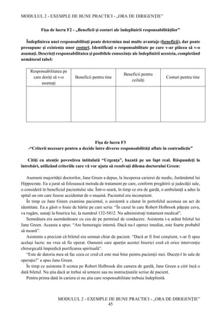 MODULUL 2 - EXEMPLE DE BUNE PRACTICI - „ORA DE DIRIGENȚIE”
MODULUL 2 - EXEMPLE DE BUNE PRACTICI - „ORA DE DIRIGENȚIE”
45
Fișa de lucru F2 - „Beneficii şi costuri ale îndeplinirii responsabilităţilor”
Îndeplinirea unei responsabilitaţi poate determina mai multe avantaje (beneficii), dar poate
presupune şi existenţa unor costuri. Identificaţi o responsabilitate pe care v-ar plăcea să v-o
asumaţi. Descrieţi responsabilitatea şi posibilele consecinţe ale îndeplinirii acesteia, completând
următorul tabel:
Responsabilitatea pe
care doriţi să v-o
asumaţi
Beneficii pentru tine
Beneficii pentru
ceilalţi
Costuri pentru tine
Fișa de lucru F3
-“Criterii necesare pentru a decide între diverse responsabilităţi aflate în contradicţie”
Citiţi cu atenţie povestirea intitulată “Urgenţa”, bazată pe un fapt real. Răspundeţi la
întrebări, utilizând criteriile care vă vor ajuta să rezolvaţi dilema doctorului Green:
Asemeni majorităţii doctorilor, Jane Green a depus, la începerea carierei de medic, Jurământul lui
Hippocrate. Ea a jurat să folosească metoda de tratament pe care, conform pregătirii și judecăţii sale,
o consideră în beneficiul pacientului său. Într-o seară, în timp ce era de gardă, o ambulanţă a adus la
spital un om care fusese accidentat de o maşină. Pacientul era inconştient.
În timp ce Jane Green examina pacientul, o asistentă a căutat în portofelul acestuia un act de
identitate. Ea a găsit o foaie de hârtie pe care scria: “În cazul în care Robert Holbrook păţeşte ceva,
va rugăm, sunaţi la biserica lui, la numărul 132-5412. Nu administraţi tratament medical”.
Semnătura era asemănătoare cu cea de pe permisul de conducere. Asistenta i-a arătat biletul lui
Jane Green. Aceasta a spus: “Are hemoragie internă. Dacă nu-l operez imediat, este foarte probabil
să moară”.
Asistenta a precizat că biletul era semnat chiar de pacient. “Dacă ar fi fost conştient, v-ar fi spus
acelaşi lucru: nu vrea să fie operat. Oamenii care aparţin acestei biserici cred că orice intervenţie
chirurgicală împiedică purificarea spirituală”.
“Este de datoria mea să fac ceea ce cred că este mai bine pentru pacienţii mei. Duceţi-l în sala de
operaţie!” a spus Jane Green.
În timp ce asistenta îl scotea pe Robert Holbrook din camera de gardă, Jane Green a citit încă o
dată biletul. Nu ştia dacă ar trebui să urmeze sau nu instrucţiunile scrise de pacient.
Pentru prima dată în cariera ei nu ştia care responsabilitate trebuia îndeplinită.
 