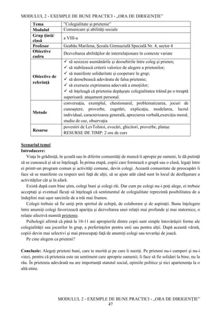 MODULUL 2 - EXEMPLE DE BUNE PRACTICI - „ORA DE DIRIGENȚIE”
MODULUL 2 - EXEMPLE DE BUNE PRACTICI - „ORA DE DIRIGENȚIE”
47
Tema ”Colegialitate și prietenie”
Modulul Comunicare şi abilităţi sociale
Grup țintă/
clasă
a VIII-a
Profesor Geabău Marilena, Școala Gimnazială Specială Nr. 4, sector 4
Obiective
cadru
Dezvoltarea abilităţilor de interrelaţionare în contexte variate
Obiective de
referință
 să sesizeze asemănările şi deosebirile între coleg şi prieten;
 să stabilească criterii valorice de alegere a prietenilor;
 să manifeste solidaritate şi cooperare în grup;
 să deosebească adevărata de falsa prietenie;
 să exerseze exprimarea adecvată a emoţiilor;
 să înţeleagă că prietenia depăşeşte colegialitatea trăind pe o treaptă
superioară: ataşament personal.
Metode
conversaţia, exemplul, chestionarul, problematizarea, jocuri de
cunoaştere, proverbe, cugetări, explicaţia, modelarea, lucrul
individual, caracterizarea generală, aprecierea verbală,exerciţiu moral,
studiu de caz, observaţia
Resurse
povestiri de LevTolstoi, evocări, ghicitori, proverbe, planșe
RESURSE DE TIMP: 2 ore de curs
Scenariul temei
Introducere:
Viaţa în grădiniţă, în şcoală sau în diferite comunităţi de muncă îi apropie pe oameni, le dă putinţă
să se cunoască şi să se înţeleagă. În prima etapă, copiii care formează o grupă sau o clasă, legaţi între
ei printr-un program comun şi activităţi comune, devin colegi. Această comunitate de preocupări îi
face să se manifeste cu respect unii faţă de alţii, să se ajute atât când sunt în locul de desfăşurare a
activităţilor cât şi în afară.
Există după cum bine ştim, colegi buni şi colegi răi. Dar cum pe colegi nu-i poţi alege, ei trebuie
acceptaţi şi eventual făcuţi să înţeleagă că sentimentul de colegialitate reprezintă posibilitatea de a
îndeplini mai uşor sarcinile de a trăi mai frumos.
Colegii trebuie să fie uniţi prin spiritul de echipă, de colaborare şi de aspiraţii. Buna înţelegere
între anumiţi colegi favorizează apariţia şi dezvoltarea unei relaţii mai profunde şi mai statornice, o
relaţie afectivă numită prietenie.
Psihologii afirmă că până la 10-11 ani apropierile dintre copii sunt simple întovărăşiri forme ale
colegialităţii sau jocurilor în grup, a preferinţelor pentru unii sau pentru alţii. După această vârstă,
copiii devin mai selectivi şi mai preocupaţi faţă de anumiţi colegi sau tovarăşi de joacă.
Pe cine alegem ca prieteni?
Concluzie: Alegeţi prieteni buni, care te merită şi pe care îi meriţi. Pe prieteni nu-i cumperi şi nu-i
vinzi, pentru că prietenia este un sentiment care aproprie oamenii; îi face să fie solidari la bine, nu la
rău. În prietenia adevărată nu are importanţă statutul social, opiniile politice şi nici apartenenţa la o
altă etnie.
 