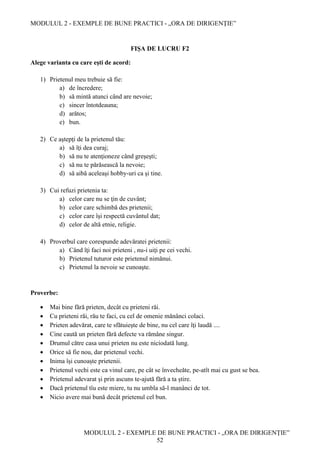 MODULUL 2 - EXEMPLE DE BUNE PRACTICI - „ORA DE DIRIGENȚIE”
MODULUL 2 - EXEMPLE DE BUNE PRACTICI - „ORA DE DIRIGENȚIE”
52
FIȘA DE LUCRU F2
Alege varianta cu care eşti de acord:
1) Prietenul meu trebuie să fie:
a) de încredere;
b) să mintă atunci când are nevoie;
c) sincer întotdeauna;
d) arătos;
e) bun.
2) Ce aştepţi de la prietenul tău:
a) să îţi dea curaj;
b) să nu te atenţioneze când greşeşti;
c) să nu te părăsească la nevoie;
d) să aibă aceleaşi hobby-uri ca şi tine.
3) Cui refuzi prietenia ta:
a) celor care nu se ţin de cuvânt;
b) celor care schimbă des prietenii;
c) celor care îşi respectă cuvântul dat;
d) celor de altă etnie, religie.
4) Proverbul care corespunde adevăratei prietenii:
a) Când îţi faci noi prieteni , nu-i uiţi pe cei vechi.
b) Prietenul tuturor este prietenul nimănui.
c) Prietenul la nevoie se cunoaşte.
Proverbe:
 Mai bine fără prieten, decât cu prieteni răi.
 Cu prieteni răi, rău te faci, cu cel de omenie mănânci colaci.
 Prieten adevărat, care te sfătuieşte de bine, nu cel care îţi laudă ....
 Cine caută un prieten fără defecte va rămâne singur.
 Drumul către casa unui prieten nu este niciodată lung.
 Orice să fie nou, dar prietenul vechi.
 Inima își cunoaște prietenii.
 Prietenul vechi este ca vinul care, pe cât se învecheăte, pe-atît mai cu gust se bea.
 Prietenul adevarat și prin ascuns te-ajută fără a ta știre.
 Dacă prietenul tîu este miere, tu nu umbla să-l manânci de tot.
 Nicio avere mai bună decât prietenul cel bun.
 