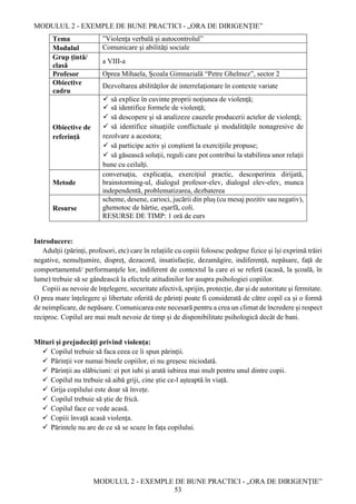 MODULUL 2 - EXEMPLE DE BUNE PRACTICI - „ORA DE DIRIGENȚIE”
MODULUL 2 - EXEMPLE DE BUNE PRACTICI - „ORA DE DIRIGENȚIE”
53
Tema ”Violența verbală și autocontrolul”
Modulul Comunicare şi abilităţi sociale
Grup țintă/
clasă
a VIII-a
Profesor Oprea Mihaela, Școala Gimnazială “Petre Ghelmez”, sector 2
Obiective
cadru
Dezvoltarea abilităţilor de interrelaţionare în contexte variate
Obiective de
referință
 să explice în cuvinte proprii noţiunea de violenţă;
 să identifice formele de violenţă;
 să descopere şi să analizeze cauzele producerii actelor de violenţă;
 să identifice situaţiile conflictuale şi modalităţile nonagresive de
rezolvare a acestora;
 să participe activ şi conştient la exerciţiile propuse;
 să găsească soluţii, reguli care pot contribui la stabilirea unor relaţii
bune cu ceilalţi.
Metode
conversația, explicația, exercițiul practic, descoperirea dirijată,
brainstorming-ul, dialogul profesor-elev, dialogul elev-elev, munca
independentă, problematizarea, dezbaterea
Resurse
scheme, desene, carioci, jucării din pluș (cu mesaj pozitiv sau negativ),
ghemotoc de hârtie, eșarfă, coli.
RESURSE DE TIMP: 1 oră de curs
Introducere:
Adulții (părinți, profesori, etc) care în relațiile cu copiii folosesc pedepse fizice și își exprimă trăiri
negative, nemulțumire, dispreț, dezacord, insatisfacție, dezamăgire, indiferență, nepăsare, față de
comportamentul/ performanțele lor, indiferent de contextul la care ei se referă (acasă, la școală, în
lume) trebuie să se gândească la efectele atitudinilor lor asupra psihologiei copiilor.
Copiii au nevoie de înțelegere, securitate afectivă, sprijin, protecție, dar și de autoritate și fermitate.
O prea mare înțelegere și libertate oferită de părinți poate fi considerată de către copil ca și o formă
de neimplicare, de nepăsare. Comunicarea este necesară pentru a crea un climat de încredere și respect
reciproc. Copilul are mai mult nevoie de timp și de disponibilitate psihologică decât de bani.
Mituri și prejudecăți privind violența:
 Copilul trebuie să faca ceea ce îi spun părinții.
 Părinții vor numai binele copiilor, ei nu greșesc niciodată.
 Părinții au slăbiciuni: ei pot iubi și arată iubirea mai mult pentru unul dintre copii.
 Copilul nu trebuie să aibă griji, cine știe ce-l așteaptă în viață.
 Grija copilului este doar să învețe.
 Copilul trebuie să știe de frică.
 Copilul face ce vede acasă.
 Copiii învață acasă violența.
 Părintele nu are de ce să se scuze în fața copilului.
 