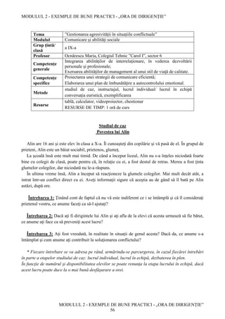 MODULUL 2 - EXEMPLE DE BUNE PRACTICI - „ORA DE DIRIGENȚIE”
MODULUL 2 - EXEMPLE DE BUNE PRACTICI - „ORA DE DIRIGENȚIE”
56
Tema ”Gestionarea agresivității în situațiile conflictuale”
Modulul Comunicare şi abilităţi sociale
Grup țintă/
clasă
a IX-a
Profesor Ocnărescu Maria, Colegiul Tehnic ”Carol I”, sector 6
Competențe
generale
Integrarea abilităţilor de interrelaţionare, în vederea dezvoltării
personale şi profesionale;
Exersarea abilităţilor de management al unui stil de viaţă de calitate.
Competențe
specifice
Proiectarea unei strategii de comunicare eficientă;
Elaborarea unui plan de îmbunătăţire a autocontrolului emotional.
Metode
studiul de caz, instructajul, lucrul individual/ lucrul în echipă
conversaţia euristică, exemplificarea
Resurse
tablă, calculator, videoproiector, chestionar
RESURSE DE TIMP: 1 oră de curs
Studiul de caz
Povestea lui Alin
Alin are 16 ani şi este elev în clasa a X-a. Îl cunoaşteţi din copilărie şi vă pasă de el. În grupul de
prieteni, Alin este un băiat sociabil, prietenos, glumeţ.
La şcoală însă este mult mai timid. De când a început liceul, Alin nu s-a înţeles niciodată foarte
bine cu colegii de clasă, poate pentru că, în relaţie cu ei, a fost destul de retras. Mereu a fost ţinta
glumelor colegilor, dar niciodată nu le-a răspuns.
În ultima vreme însă, Alin a început să reacţioneze la glumele colegilor. Mai mult decât atât, a
intrat într-un conflict direct cu ei. Aveţi informaţii sigure că aceştia au de gând să îl bată pe Alin
astăzi, după ore.
Întrebarea 1: Ţinând cont de faptul că nu vă este indiferent ce i se întâmplă şi că îl consideraţi
prietenul vostru, ce anume faceţi ca să-l ajutaţi?
Întrebarea 2: Dacă aţi fi dirigintele lui Alin şi aţi afla de la elevi că acesta urmează să fie bătut,
ce anume aţi face ca să preveniţi acest lucru?
Întrebarea 3: Aţi fost vreodată, în realitate în situaţii de genul acesta? Dacă da, ce anume s-a
întâmplat şi cum anume aţi contribuit la soluţionarea conflictului?
* Fiecare întrebare se va adresa pe rând, urmărindu-se parcurgerea, în cazul fiecărei întrebări
în parte a etapelor studiului de caz: lucrul individual, lucrul în echipă, dezbaterea în plen.
În funcţie de numărul şi disponibilitatea elevilor se poate renunţa la etapa lucrului în echipă, dacă
acest lucru poate duce la o mai bună desfăşurare a orei.
 