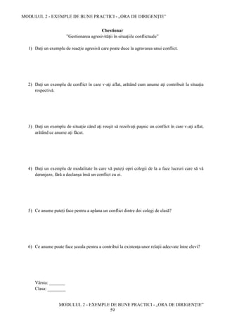 MODULUL 2 - EXEMPLE DE BUNE PRACTICI - „ORA DE DIRIGENȚIE”
MODULUL 2 - EXEMPLE DE BUNE PRACTICI - „ORA DE DIRIGENȚIE”
59
Chestionar
”Gestionarea agresivității în situațiile conflictuale”
1) Daţi un exemplu de reacţie agresivă care poate duce la agravarea unui conflict.
2) Daţi un exemplu de conflict în care v-aţi aflat, arătând cum anume aţi contribuit la situaţia
respectivă.
3) Daţi un exemplu de situaţie când aţi reuşit să rezolvaţi paşnic un conflict în care v-aţi aflat,
arătând ce anume aţi făcut.
4) Daţi un exemplu de modalitate în care vă puteţi opri colegii de la a face lucruri care să vă
deranjeze, fără a declanşa însă un conflict cu ei.
5) Ce anume puteţi face pentru a aplana un conflict dintre doi colegi de clasă?
6) Ce anume poate face şcoala pentru a contribui la existenţa unor relaţii adecvate între elevi?
Vârsta: _______
Clasa: ________
 