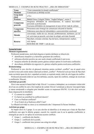 MODULUL 2 - EXEMPLE DE BUNE PRACTICI - „ORA DE DIRIGENȚIE”
MODULUL 2 - EXEMPLE DE BUNE PRACTICI - „ORA DE DIRIGENȚIE”
62
Tema ”Cum comunicăm în situații conflictuale”
Modulul Comunicare şi abilităţi sociale
Grup țintă/
clasă
a X-a
Profesor Bădiță Elena, Colegiul Tehnic ”Anghel Saligny”, sector 3
Competențe
generale
Integrarea abilităţilor de interrelaţionare, în vederea dezvoltării
personale şi profesionale.
Exersarea abilităţilor de management al unui stil de viaţă de calitate.
Competențe
specifice
Proiectarea unei strategii de comunicare eficientă în familie.
Elaborarea unui plan de îmbunătăţire a autocontrolului emotional.
Metode
conversaţie, studiu de caz, discuţii, problematizare, dezbatere, joc de
rol, activitate pe perechi, activitate în echipă, activitate frontală
Resurse
flip-chart, creioane colorate, fişe de lucru, retroproiector, marker,
coli, laptop
RESURSE DE TIMP: 1 oră de curs
Scenariul temei
Moment organizatoric:
Profesorul anunţă tema, motivând alegerea ei pentru dezbatere şi obiectivele.
 identificarea situaţiilor şi a factorilor generatori de conflicte;
 utilizarea efectelor pozitive pe care unele situaţii conflictuale le pot avea;
 însuşirea stilurilor de abordare pentru găsirea soluţiei optime în rezolvarea conflictelor;
 dezvoltarea abilităţilor de negociere în găsirea soluţiilor pentru rezolvarea conflictelor.
Brainstorming:
Profesorul le cere elevilor să găsească sinonime pentru cuvântul „conflict” sau să spună orice
cuvânt le trece prin minte atunci când aud cuvântul „conflict”. Profesorul scrie pe foaia de flip-chart
toate cuvintele spuse de elevi, separând cuvintele ce exprimă emoţii, trăiri de cele legate de conflict.
Profesorul prezentă (slide-uri sau foi) definiţia, cauzele, tipuri de conflicte, strategii de rezolvare
a conflictelor. Discutii.
Activitate pe perechi:
Elevii stau aşezaţi în bancă faţă în faţă. Elevul 1 va mima o întâmplare, un eveniment violent trăit
de el sau un conflict în care a fost implicat de curând. Elevul 2 urmăreşte şi descrie/ descoperă fapta
şi starea emoţională a colegului prin întrebări scurte cu raspunsuri DA/NU. Cei doi elevi scriu pe
foaie răspunsurile la întrebările:
 Ce anume te-a supărat?
 Ce factori au contribuit la conflictul descris?
 Cum s-a finalizat conflictul?
 Ţi-ai fi dorit să se finalizeze altfel? Cum?
La sfârşitul activităţii se citesc şi se comentează câte 3 răspunsuri la fiecare întrebare.
Activitate pe grupe:
Se împart elevii în 3 grupe. Li se cere elevilor să identifice și să noteze pe o foaie de flip-chart
conflictele care apar în diferite grupuri, cauzele lor, reacţiile care le au la apariţia conflictelor şi
strategiile pe care le vor aplica în rezolvarea acestor conflicte.
 Grupa 1 – conflictele din familie ,
 Grupa 2 – conflictele de la şcoală ,
 Grupa 3 - conflictele între prieteni sau colegi de echipă.
 