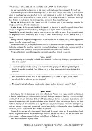 MODULUL 2 - EXEMPLE DE BUNE PRACTICI - „ORA DE DIRIGENȚIE”
MODULUL 2 - EXEMPLE DE BUNE PRACTICI - „ORA DE DIRIGENȚIE”
63
Un reprezentant al grupei prezintă în faţa clasei conflictele, cauzele și strategiile de rezolvare.
Profesorul trage concluziile ajutându-i pe elevi să descopere cauzele conflictelor şi strategiile de
urmat în cazul apariţiei unui conflict. Elevii sunt îndemnaţi să apeleze la Avocatului Elevului din
şcoală pentru rezolvarea conflictelor ce apar între ei, sau între ei şi profesori. La încheierea activităţii,
după discuţii cu toată clasa, elevii scriu pe foaie raspunsuri date şi de alţi colegi.
Joc de rol: Se împarte elevilor Fișa de lucru F1. .Elevii sunt puşi să joace rolul personajelor din
situaţiile prezentate. Discuţii şi concluzii.
Studiu de caz: Se împarte elevilor Fișa de lucru F2 şi li se cere să identifice tipurile de conflicte,
cauzele ce au generat aceste conflicte şi strategiile ce se impun pentru rezolvarea lor.
Concluzii: Se cere elevilor să scrie pe un post-it o propoziţie, o idee, o părere despre tema dezbătută
sau despre activităţile desfăşurate. Post-it-urile se lipesc pe tablă sau pe o coală de flip-chart şi se
citesc.
Se trag concluzii despre efectele pe care le au conflictele, atât în colectiv, cât şi pentru o persoană,
precum şi modul lor de manifestare.
Pentru următoarea oră de dirigenție se cere elevilor să deseneze un copac ce reprezintă un conflict,
rădăcinile sunt cauzele, trunchiul reprezintă persoanele implicate în conflict, iar coroana, reacţiile şi
urmările conflictelor, precum şi strategiile urmărite în rezolvarea acestor conflicte.
Profesorul diriginte anunţă tema pentru ora următoare şi face ultimile observaţii.
Fișa de lucru F1
1. Eşti într-un grup de colegi şi vrei să le spui ceva dar ei te întrerup. Cum poţi spune grupului că
vrei să fii ascultat?
……………………………………………...…………………………………………………………
2. Eşti în echipa de fotbal a şcolii şi la un moment dat ai greşit pasa. Alţi colegi de echipă te
insultă şi vor să te dea afară. Cum îi lămureşti că ai făcut tot ce puteai şi că nu-ţi place să fii
insultat?
…………………………………………………………………………………………………….…..
3. Stai la rând să iei bilete la meci. Câteva persoane vin şi se aşează în faţa ta, lucru care te
deranjează. Ce le vei spune acestor persoane?
………………………………………….……………………………………………………………..
4. Un coleg îţi ia telefonul de pe bancă pentru a da un telefon, fară să ţi-l ceară. Ce faci?
……………………………………..………………………………………………………………….
Fișa de lucru F2
Daniela este elevă în clasa a X a la un liceu tehnologic. Părinţii ei au plecat acum 3 ani la muncă
în Spania, lăsând fata spre creştere şi educare bunicii din partea mamei. Daniela a devenit un copil
libertin, rebel, lipseşte nemotivat de la ore. De câteva luni, a răspuns ofertei de a face reclamă unor
produse în supermarket-uri. Atitudinea faţă de şcoală şi faţă de colegi s-a schimbat: intră la ore după
profesor, deranjează frecvent orele, este nepoliticoasă cu profesorii şi cu personalul de îngrijire şi
pază, are o ţinută vestimentară neadecvată, contrar prevederilor regulamentului intern. Dacă i se face
observaţie, devine recalcitrantă, dând naştere la conflicte.
Se ceartă frecvent cu colegii deoarece îi ironizează, îi tratează cu un aer de superioritate, le dă
ordine, îi agresează verbal, nu-şi îndeplineşte sarcinile de elev de servici. Nu mai are decât două
colege cu care vorbeşte acestea fiind mai mult obligate să facă ce zice ea.
Nici bunica nu se mai înţelege cu ea.
 