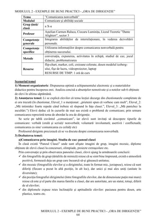 MODULUL 2 - EXEMPLE DE BUNE PRACTICI - „ORA DE DIRIGENȚIE”
MODULUL 2 - EXEMPLE DE BUNE PRACTICI - „ORA DE DIRIGENȚIE”
64
Tema ”Comunicarea nonverbală”
Modulul Comunicare şi abilităţi sociale
Grup țintă/
clasă
a X-a
Profesor
Aștelian Carmen Raluca, Ciocaru Luminița, Liceul Teoretic ”Dante
Alighieri”, sector 3
Competențe
generale
Integrarea abilităților de interrelaționare, în vederea dezvoltării
personale.
Competențe
specifice
Utilizarea informațiilor despre comunicarea nonverbală pentru
obținerea succesului.
Metode
conversaţia, expunerea, activitatea în echipă, studiul de caz, jocul
didactic, problematizarea
Resurse
flip-chart, marker, coli, creioane colorate, desen modelul iceberg-
ului, fişe de lucru, videoproiector, laptop
RESURSE DE TIMP: 1 oră de curs
Scenariul temei
1) Moment organizatoric: Dispunerea optimă a echipamentului electronic și a materialelor
didactice pentru începerea orei. Analiza concisă a absențelor nemotivate și a notelor sub 6 obținute
de elevi în ultima săptămână.
2) Anunțarea temei: Li se explică elevilor că tema lecţiei decurge din chestionarele completate de
ei ora trecută (în chestionar, Elevul_1 a menționat: „prietenii spun că vorbesc cam mult”, Elevul_2:
„Mă intimidez foarte repede când trebuie să răspund în faţa clasei.”, Elevul_3: „Mă panichez la
ascultări.”) Elevii deduc că în cazurile de mai sus există o problemă de comunicare; prin urmare
comunicarea reprezintă tema de abordat la ora de dirigenţie.
Se scrie pe tablă cuvântul „comunicare”, iar elevii sunt invitaţi să descopere tipurile de
comunicare: verbală (orală şi scrisă)/ nonverbală; voluntară/ involuntară; asertivă / conflictuală;
comunicarea cu sine/ comunicarea cu ceilalţi etc)
Profesorul diriginte precizează că se va discuta despre comunicarea nonverbală.
3) Dezbaterea temei:
a)Comunicarea prin imagini. Studiu de caz: panoul clasei
În clasă există “Panoul Clasei” unde sunt afișate imagini de grup, imagini mozaic, diplome
obținute de elevii clasei la concursuri, olimpiade, proiecte extrașcolare etc.
Prin conversaţie şi prin observarea panoului clasei, elevii ajung la următoarele concluzii:
 din fotografiile de grup (detaliile de mimică) reiese că se simt bine împreună, există o atmosferă
pozitivă, formează deja un grup care încearcă să-şi găsească unitatea;
 din mozaic (fotografiile elevilor şi a dirigintelui, toate în format mic, juxtapuse), reiese că sunt
diferiţi (fiecare a pozat în altă poziţie, în alt loc), dar unici şi mai ales uniţi (unitate în
diversitate);
 din poziţia fotografiei dirigintelui (între fotografiile elevilor, dar de dimensiune puţin mai mare)
reiese că este şi el parte din marea familie a clasei, dar are autoritate, are un statut, totuşi, diferit
de al elevilor;
 din diplomele expuse reies înclinaţiile şi aptitudinile elevilor: pasiunea pentru desen, arte
plastice, teatru etc.
 