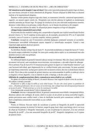 MODULUL 2 - EXEMPLE DE BUNE PRACTICI - „ORA DE DIRIGENȚIE”
MODULUL 2 - EXEMPLE DE BUNE PRACTICI - „ORA DE DIRIGENȚIE”
65
b)Comunicarea prin imagini. Logo-ul clasei Câţiva elevi prezintă propunerile pentru logo-ul clasei,
aşa cum fusese convenit în lecţia anterioară de dirigenţie. Fiecare afişează la tablă foaia cu desenul
realizat şi îşi argumentează alegerea.
Înaintea votului pentru alegerea logo-ului clasei, se reamintesc criteriile: caracterul reprezentativ,
sugestiv, un anumit aspect estetic etc. Dirigintele cere elevilor părerea în legătură cu menţionarea
numelui autorului pe fiecare logo. Se ajunge la concluzia că nu este relevantă menționarea numelui,
deoarece votăm ideea şi nu persoana, votăm obiectiv, nu în funcţie de prietenii şi de simpatii.
Se votează prin ridicare de mână. Se afişează pe panou imaginea cu logo-ul câştigător.
c)Importanţa comunicării nonverbale
Se prezintă elevilor modelul iceberg-ului, acoperindu-se legenda care explică semnificaţia fiecărui
procent (Anexa 1). Vor fi surprinşi să descopere că, de exemplu, procentul de 45% nu îl reprezintă
cuvintele, cum ar fi crezut ei, ci poziţia corpului, mimica, gesturile.
Concluzie: mesajul pe care îl transmitem celorlalţi depăşeşte conţinutul semantic al cuvintelor.
Comunicarea nonverbală influenţează enorm impactul şi semnificaţia mesajului. Uneori e mai
important cum spunem decât ce spunem.
4)Activitate în echipă:
Se distribuie fiecărei echipe fișa de lucru F1. Se prezintă modalitatea şi timpul de lucru (5-7 min).
Se insistă asupra colaborării în echipă. Se citesc prin sondaj câteva replici şi se comentează mai ales
detaliile mimicii celei mai grăitoare.
5)Lucrul individual:
Se subliniază faptul că gesturile transmit adesea mesaje involuntare. Mai ales atunci când încalcă
un anumit cod social, sunt considerate necuviincioase, ireverenţioase, o dovadă a lipsei de educaţie.
Elevii primesc Fișa de lucru F2 (“Comunicarea prin gesturi în raport cu Codul bunelor maniere”), pe
care lucrează individual, apoi răspunsurile lor se verifică frontal, prin conversaţie. Se pune accentul
pe importanţa contextului: acelaşi gest e permis într-un anumit context, dar este cu desăvârşire interzis
în altul. Elevii dau şi alte exemple de gesturi interzise sau nerecomandate în public (a arăta pe cineva
cu degetul, a trosni degetele, a sta cu mâinile în şold, a împinge, a da din coate ş.a.).
6)Relaţia de complementaritate dintre comunicarea nonverbală şi cea verbală:
Se spune că există un limbaj al tăcerii, că uneori tăcerea e mai sugestivă decât o mie de cuvinte.
Să vedem o situaţie concretă:
Profesorul se află cu faţa la tablă şi scrie titlul lecţiei. Un elev din clasă spune cu jumătate de
voce: „Doamna profesoară, îmi cer scuze că vă întrerup, dar colegul meu mă deranjează permanent
şi nu pot fi atent.” Profesorul tace şi scrie în continuare la tablă.
Cum interpretaţi această tăcere? (elevii răspund oral)
Concluzie: tăcerea e interpretată diferit, în general comunicarea nonverbală e interpretată diferit,
deoarece adesea este ambiguă; de aceea, când ni se pare că am primit un mesaj nonverbal negativ,
pentru prevenirea unui conflict inutil, e bine să clarificăm lucrurile prin comunicare verbală. E de
dorit completarea comunicării nonverbale cu cea verbală.
7)Temă:
Pentru că folosesc frecvent reţele de socializare şi pentru că fotografia de profil îi reprezintă
(vestimentaţia, postura, în exterior/ în interior, singur/în grup, bust/ chip/ corp întreg), elevii vor avea
de afişat pe Facebook o fotografie interesantă, cu care să participe la concursul „Cea mai artistică
fotografie de profil”, „Cea mai amuzantă fotografie de profil”. Imaginile câştigătoare vor fi expuse
pe panoul clasei.
 