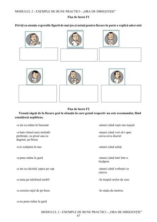 MODULUL 2 - EXEMPLE DE BUNE PRACTICI - „ORA DE DIRIGENȚIE”
MODULUL 2 - EXEMPLE DE BUNE PRACTICI - „ORA DE DIRIGENȚIE”
67
Fișa de lucru F1
Priviți cu atenție expresiile figurii de mai jos și notați pentru fiecare în parte o replică adecvată:
Fișa de lucru F2
Trasați săgeți de la fiecare gest la situația în care gestul respectiv nu este recomandat, fiind
considerat nepliticos.
-a sta cu mâna în buzunar -atunci când caști sau tușești
-a bate ritmul unei melodii
preferate, cu pixul sau cu
degetul, pe birou
-atunci când vrei să-i spui
cuiva ceva discret
-a te scărpina în nas -atunci când saluți
-a pune mâna la gură -atunci când intri într-o
încăpere
-a sta cu căciula/ șapca pe cap -atunci când vorbești cu
cineva
-a tasta pe telefonul mobil -în timpul orelor de curs
-a corecta rujul de pe buze -în stația de metrou
-a nu pune mâna la gură
 