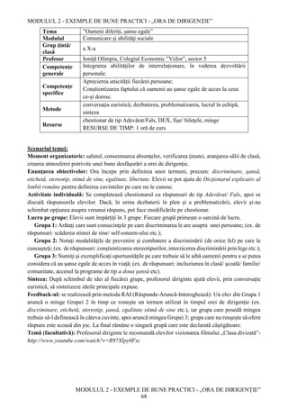 MODULUL 2 - EXEMPLE DE BUNE PRACTICI - „ORA DE DIRIGENȚIE”
MODULUL 2 - EXEMPLE DE BUNE PRACTICI - „ORA DE DIRIGENȚIE”
68
Tema ”Oameni diferiți, șanse egale”
Modulul Comunicare şi abilităţi sociale
Grup țintă/
clasă
a X-a
Profesor Ioniță Olimpia, Colegiul Economic ”Viilor”, sector 5
Competențe
generale
Integrarea abilităților de interrelaționare, în vederea dezvoltării
personale.
Competențe
specifice
Aprecierea unicității fiecărei persoane;
Conştientizarea faptului că oamenii au şanse egale de acces la ceea
ce-şi doresc.
Metode
conversaţia euristică, dezbaterea, problematizarea, lucrul în echipă,
sinteza
Resurse
chestionar de tip Adevărat/Fals, DEX, fişe/ bileţele, minge
RESURSE DE TIMP: 1 oră de curs
Scenariul temei:
Moment organizatoric: salutul, consemnarea absenţelor, verificarea ţinutei, aranjarea sălii de clasă,
crearea atmosferei potrivite unei bune desfăşurări a orei de dirigenție.
Enunţarea obiectivelor: Ora începe prin definirea unor termeni, precum: discriminare, şansă,
etichetă, stereotip, stimă de sine, egalitate, libertate. Elevii se pot ajuta de Dicţionarul explicativ al
limbii române pentru definirea cuvintelor pe care nu le cunosc.
Activitate individuală: Se completează chestionarul cu răspunsuri de tip Adevărat/ Fals, apoi se
discută răspunsurile elevilor. Dacă, în urma dezbaterii în plen şi a problematizării, elevii şi-au
schimbat opţiunea asupra vreunui răspuns, pot face modificările pe chestionar.
Lucru pe grupe: Elevii sunt împărțiți în 3 grupe. Fiecare grupă primește o sarcină de lucru.
Grupa 1: Arătaţi care sunt consecinţele pe care discriminarea le are asupra unei persoane; (ex. de
răspunsuri: scăderea stimei de sine/ self-esteem-ului etc.);
Grupa 2: Notaţi modalităţile de prevenire şi combatere a discriminării (de orice fel) pe care le
cunoaşteţi; (ex. de răspunsuri: conştientizarea stereotipurilor, interzicerea discriminării prin lege etc.);
Grupa 3: Numiţi şi exemplificaţi oportunităţile pe care trebuie să le aibă oamenii pentru a se putea
considera că au şanse egale de acces în viaţă; (ex. de răspunsuri: incluziunea în clasă/ şcoală/ familie/
comunitate, accesul la programe de tip a doua şansă etc).
Sinteza: După schimbul de idei al fiecărei grupe, profesorul diriginte ajută elevii, prin conversaţie
euristică, să sintetizeze ideile principale expuse.
Feedback-ul: se realizează prin metoda RAI (Răspunde-Aruncă-Interoghează): Un elev din Grupa 1
aruncă o minge Grupei 2 în timp ce rosteşte un termen utilizat în timpul orei de dirigenție (ex.
discriminare, etichetă, stereotip, şansă, egalitate stimă de sine etc.), iar grupa care posedă mingea
trebuie să-l definească în câteva cuvinte, apoi aruncă mingea Grupei 3; grupa care nu reuşeşte să ofere
răspuns este scoasă din joc. La final rămâne o singură grupă care este declarată câştigătoare.
Temă (facultativă): Profesorul diriginte le recomandă elevilor vizionarea filmului „Clasa divizată”-
http://www.youtube.com/watch?v=R97Xlpy0Fsc
 