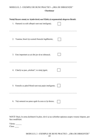 MODULUL 2 - EXEMPLE DE BUNE PRACTICI - „ORA DE DIRIGENȚIE”
MODULUL 2 - EXEMPLE DE BUNE PRACTICI - „ORA DE DIRIGENȚIE”
69
Chestionar
Notaţi fiecare enunţ cu A(adevărat) sau F(fals) și argumentați alegerea făcută:
1. Oamenii cu ochi albaştri sunt mai inteligenţi;
.......................................................................................................................................
2. Toamna, brazii îşi scutură frunzele îngălbenite;
.......................................................................................................................................
3. Este important ca cei din jur să ne iubească;
.......................................................................................................................................
4. Când ţi se pun „etichete”, te simţi jignit;
.......................................................................................................................................
5. Femeile cu părul blond sunt mai puţin inteligente;
.......................................................................................................................................
6. Toţi oamenii au şanse egale la ceea ce îşi doresc.
.......................................................................................................................................
NOTĂ! Dacă, în urma dezbaterii în plen, elevii şi-au schimbat opţiunea asupra vreunui răspuns, pot
face modificări.
Vârsta: ______
Clasa: ____
 