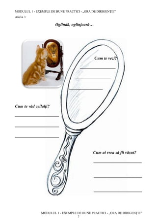 MODULUL 1 - EXEMPLE DE BUNE PRACTICI - „ORA DE DIRIGENȚIE”
MODULUL 1 - EXEMPLE DE BUNE PRACTICI - „ORA DE DIRIGENȚIE”
7
Anexa 3
Oglindă, oglinjoară…
Cum te vezi?
_________________
_________________
________________
Cum te văd ceilalţi?
_____________________
_____________________
_____________________
Cum ai vrea să fii văzut?
_______________________
_______________________
_______________________
 