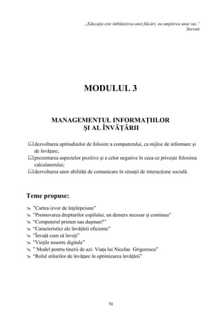 70
,,Educația este îmblânzirea unei flăcări, nu umplerea unui vas.”
Socrate
MODULUL 3
MANAGEMENTUL INFORMAȚIILOR
ȘI AL ÎNVĂȚĂRII
dezvoltarea aptitudinilor de folosire a computerului, ca mijloc de informare și
de învățare;
prezentarea aspectelor pozitive și a celor negative în ceea ce privește folosirea
calculatorului;
dezvoltarea unor abilități de comunicare în situații de interacțiune socială.
Teme propuse:
 ”Cartea izvor de înțelepciune”
 ”Promovarea drepturilor copilului, un demers necesar şi continuu”
 “Computerul prieten sau dușman?”
 “Caracteristici ale învățării eficiente”
 ”Învață cum să înveți”
 ”Viețile noastre digitale”
 ” Model pentru tinerii de azi: Viaţa lui Nicolae Grigorescu”
 “Rolul stilurilor de învățare în optimizarea învățării”
 