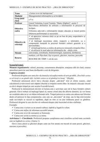 MODULUL 3 - EXEMPLE DE BUNE PRACTICI – „ORA DE DIRIGENȚIE”
MODULUL 3 - EXEMPLE DE BUNE PRACTICI - „ORA DE DIRIGENȚIE”
71
Tema ,,Cartea izvor de înțelepciune”
Modulul Managementul informațiilor și al învățării
Grup țintă/
clasă
a V-a
Profesor Liurcă Valentina, Liceul Teoretic “Dante Alighieri”, sector 3
Obiective
cadru
Dezvoltarea abilitatilor de utilizare a informatiilor în procesul de
învățare.
Utilizarea adecvată a informaţiilor despre educaţie şi muncă pentru
obţinerea performanţei şi succesului.
Obiective de
referință
 să aprecieze valoarea cărţii ca pe un bun de preţ, respectând-o şi
conservând-o;
 să înţeleagă necesitatea cărţii, respectiv a informării, ca o
componentă esenţială în procesul formării culturii generale şi a
personalităţii;
 să înţeleagă lectura ca mijloc de petrecere minunată a timpului liber;
 să utilizeze în mod adecvat informaţiile din cărţile citite.
Metode conversaţia, ciorchinele, brainstormingul, expunerea, dezbaterea
Resurse
markere, coli flip-chart, fișe cu poezii, ghicitori, maxime, proverbe
RESURSE DE TIMP: 1 oră de curs
Scenariul temei:
Moment organizatoric: salutul, prezența, consemnarea absențelor, aranjarea sălii de clasă, crearea
atmosferei potrivite unei bune desfăşurări a orei de dirigenție.
Captarea atenţiei:
Profesorul diriginte cere unui elev să citească şi să explice motto-ul scris pe tablă:,,Deschide cartea
ca să înveţi ce au gândit alţii; închide cartea ca să gândeşti tu însuţi.” (Heyde)
Profesorul antrenează elevii într-o discuţie despre ,,adevărul” trist al zilelor noastre, când
calculatorul şi televizorul sunt stăpânii absoluţi ai timpului nostru liber. Se iniţiază o discuţie sinceră
cu elevii despre timpul pe care aceştia îl acordă lecturii.
Profesorul le demonstrează elevilor că lectura este o activitate care stă la baza formării culturii
generale. Elevii trebuie să înţeleagă faptul că, numai citind cărţi din diferite domenii, îşi vor forma
un vocabular adecvat şi vor obţine informaţii utile. Timpul petrecut cu cartea este adesea mai folositor
decât cel petrecut în faţa computerului, care este un ,,devorator” de timp, sau în faţa televizorului
unde secvenţele se succed cu rapiditate, după un ritm ce nu ţine totdeauna pasul cu gândirea.
Profesorul diriginte le cere elevilor să vorbească despre cărţi încercând să dea o definiţie.
Exemple:
 Cartea este o scriere cu un anumit subiect, tipărită şi legată în volum.
 Cartea este mijloc de informare accesibil tuturor.
 Cartea este izvor de cunoaştere şi frumuseţe.
 Cartea este scrisă cu mintea şi cu inima.
Activitatea 1 - Ciorchinele: Profesorul propune completarea unui ciorchine scriind toate cuvintele
care au legătură cu cartea. (Anexa 1).
Elevii citesc poezii și ghicitori despre carte (au fost anunți ora trecută să caute poezii, ghicitori,
maxime și proverbe).
 
