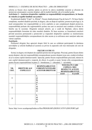 MODULUL 3 - EXEMPLE DE BUNE PRACTICI – „ORA DE DIRIGENȚIE”
MODULUL 3 - EXEMPLE DE BUNE PRACTICI - „ORA DE DIRIGENȚIE”
75
solicita ca fiecare să-şi exprime opinia cu privire la câteva modalităţi concrete şi eficiente de
promovare şicunoaştere a acestor drepturi, atât în mediul familial, cât şi în mediul şcolar.
Activitatea 2 - Asocierea drepturilor copilului cu responsabilităţi corespunzătoare, în funcţie
de rolurile şi regulile familiale sau şcolare:
Se păstrează diadele “Copii” și „Părinți”. Fiecare diadă primește Fişa de lucru F1. Pe baza fişelor
completate, membrii diadelor prezintă, la alegere, câte un drept al copilului, promovat prin lege şi, în
mod corespunzător trei responsabilităţi ce revin copilului şi care completează dreptul promovat,
responsabilităţi preluate din reglementările şcolare sau care se asociază unei conduite civilizate în
familie sau în societate. Dirgintele notează selectiv, pe o coală de flipchart, câteva dintre
responsabilităţile formulate de către membrii diadelor. Pe baza acestora, se formulează concluzii
privind asocierea permanentă a promovării şi respectării drepturilor copilului cu monitorizarea
asumării responsabilităţilor corespunzătoare de către acesta şi cu utilizarea unor sancţiuni adecvate
vârstei copilului.
Feed-back:
Profesorul diriginte face aprecieri despre felul în care au colaborat participanţii la derularea
activităților şi solicită feedback-ul acestora cu privire la aspectele cele mai interesante ale orei de
dirigenție.
FIŞĂ DE LUCRU F1
Scrieţi, la alegere, trei drepturi ale copilului promovate de legislaţie. Precizaţi, pentru fiecare dintre
aceste drepturi, câte trei responsabilităţi corespunzătoare acestor drepturi şi pe care, credeţi că trebuie
să şi le asume copilul dumneavoastră. Apreciaţi, pentru fiecare responsabilitate precizată, măsura în
care copilul dumneavoastră o respectă, de obicei, la şcoală şi acasă. Scrieţi cifra corespunzătoare
pentru fiecare responsabilitate în parte (3 - întotdeauna, 2 - câteodată, 1 – niciodată).
NR.
CRT.
DREPTURI ALE
COPILULUI
RESPONSABILITĂŢI
CORESPUNZĂTOARE
ACESTOR DREPTURI
MĂSURA ÎN CARE
COPILUL MEU
RESPECTĂ ACESTE
RESPONSABILITĂŢI
acasă la școală
1
1.
a)
b)
c)
2
2.
a)
b)
c)
3
3.
a)
b)
c)
Sursa: http://www.scoalapompiliudan.ro/files/PROGRAM%20EDUCATIV%20SUPORT.pdf
 