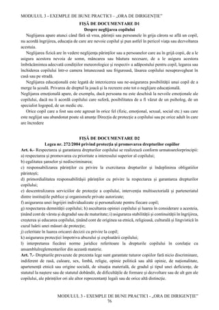 MODULUL 3 - EXEMPLE DE BUNE PRACTICI – „ORA DE DIRIGENȚIE”
MODULUL 3 - EXEMPLE DE BUNE PRACTICI - „ORA DE DIRIGENȚIE”
76
FIŞĂ DE DOCUMENTARE D1
Despre neglijarea copilului
Neglijarea apare atunci când fără să vrea, părinţii sau persoanele în grija cărora se află un copil,
nu acordă îngrijirea, educaţia de care are nevoie copilul şi pun astfel în pericol viaţa sau dezvoltarea
acestuia.
Neglijarea fizică are în vedere neglijenţa părinţilor sau a persoanelor care au în grijă copii, de a le
asigura acestora nevoia de somn, mâncarea sau băutura necesare, de a le asigura acestora
îmbrăcămintea adecvată condiţiilor meteorologice şi respectiv a adăpostului pentru copil, legarea sau
închiderea copilului într-o camera întunecoasă sau friguroasă, lăsarea copilului nesupravegheat în
casă sau pe stradă.
Neglijarea educaţională este legată de interzicerea sau ne-asigurarea posibilităţii unui copil de a
merge la şcoală. Privarea de dreptul la joacă şi la recreere este tot o neglijare educaţională.
Neglijarea emoţională apare, de exemplu, dacă persoana nu este deschisă la nevoile emoţionale ale
copilului, dacă nu îi acordă copilului care suferă, posibilitatea de a fi văzut de un psiholog, de un
specialist logoped, de un medic etc.
Orice copil care a fost sau este agresat în orice fel (fizic, emoţional, sexual, social etc.) sau care
este neglijat sau abandonat poate să anunţe Direcţia de protecţie a copilului sau pe orice adult în care
are încredere
FIŞĂ DE DOCUMENTARE D2
Legea nr. 272/2004 privind protecţia şi promovarea drepturilor copiilor
Art. 6.- Respectarea și garantarea drepturilor copilului se realizează conform urmatoarelorprincipii:
a) respectarea și promovarea cu prioritate a interesului superior al copilului;
b) egalitatea șanselor și nediscriminarea;
c) responsabilizarea părinților cu privire la exercitarea drepturilor și îndeplinirea obligatiilor
părintești;
d) primordialitatea responsabilitășii părinților cu privire la respectarea și garantarea drepturilor
copilului;
e) descentralizarea serviciilor de protecție a copilului, intervenția multisectorială și parteneriatul
dintre instituțiile publice și organismele private autorizate;
f) asigurarea unei îngrijiri individualizate și personalizate pentru fiecare copil;
g) respectarea demnității copilului; h) ascultarea opiniei copilului și luarea în considerare a acesteia,
ținând cont de vârsta și degradul sau de maturitate; i) asigurarea stabilității și continuității în îngrijirea,
creșterea și educarea copilului, ținând cont de originea sa etnică, religioasă, culturală și lingvistică în
cazul luării unei măsuri de protecție;
j) celeritate în luarea oricarei decizii cu privire la copil;
k) asigurarea protecției împotriva abuzului și exploatării copilului;
l) interpretarea fiecărei norme juridice referitoare la drepturile copilului în corelație cu
ansamblulreglementarilor din această materie.
Art. 7.- Drepturile prevazute de prezenta lege sunt garantate tuturor copiilor fară nicio discriminare,
indiferent de rasă, culoare, sex, limbă, religie, opinie politică sau altă opinie, de naționalitate,
apartenență etnică sau origine socială, de situația materială, de gradul și tipul unei deficiențe, de
statutul la naștere sau de statutul dobândit, de dificultățile de formare și dezvoltare sau de alt gen ale
copilului, ale părinților ori ale altor reprezentanți legali sau de orice altă distincție.
 