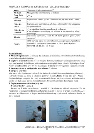 MODULUL 3 - EXEMPLE DE BUNE PRACTICI – „ORA DE DIRIGENȚIE”
MODULUL 3 - EXEMPLE DE BUNE PRACTICI - „ORA DE DIRIGENȚIE”
77
Tema ,,Computerul prieten sau dușman?”
Modulul Managementul informațiilor și al învățării
Grup țintă/
clasă
a VI-a
Profesor
Popa Monica Viorica, Școala Gimanzială Nr. 56 “Jose Marti”, sector
2
Obiective
cadru
Exersarea unor deprinderi de selectare a informatiilor relevante pentru
învaţarea eficientă
Obiective de
referință
 -să identifice situațiile periculoase de pe Internet
 -să elaboreze un minighid de utilizare a Internetului cu sfaturi
pentru copii
Metode
conversația, dezbaterea, jocul de rol, turul galeriei, jocul-,,Norul
cuvintelor”
Resurse
tablă, markere, laptop conectat la Internet, videoproiector, fișe de lucru
pentru elevi, post-it-uri divers colorate (4 culori pentru 4 grupe)
RESURSE DE TIMP: 1 oră de curs
Scenariul temei:
1. Moment organizatoric (2 minute) -Se analizează evenimentele petrecute în colectivul clasei cu
privire la învățătură și disciplină.
2. Captarea atenției (5 minute) -Se vor prezenta 2 spoturi, unul în care utilizarea internetului aduce
o serie de beneficii și altul în care utilizarea internetului implică riscuri (filmele “Upload your fears”,
“Don’t upload your life! Live it!” pot fi descărcate de pe site-ul www.sigur.info -secțiunea spoturi).
3. Anunțarea temei și a obiectivelor operaționale (2 minute).
4. Dirijarea activității
-discutarea celor două spoturi cu beneficiile și riscurile utilizării Internetului-dezbatere (5 minute);
-activitate frontală de triere a situațiilor pozitive/ riscante-,,Ridică-te sau stai jos”- Anexa 1.
Profesorul citește enunțurile, iar elevii, pentru situațiile în care activitatea este una pozitivă se ridică,
iar stau jos dacă acesta implică riscuri (4 minute). Profesorul corectează după fiecare enunț.
5. Împărțirea responsabilităților pe grupe:
Norul cuvintelor – Anexa 2
Pe tablă vor fi scrise 10 cuvinte cu 5 beneficii ;i 5 riscuri asociate utilizarii Internetului. Fiecare
reprezentant al unui grup va identifica un beneficiu/ risc și îl va explica în termeni accesibili lui. Apoi
va desena pe tablă un soare în dreptul beneficiului identificat și explicat de el, iar în cazul riscului, un
nor (5 minute).
 
