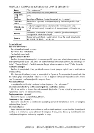 MODULUL 1 - EXEMPLE DE BUNE PRACTICI - „ORA DE DIRIGENȚIE”
MODULUL 1 - EXEMPLE DE BUNE PRACTICI - „ORA DE DIRIGENȚIE”
8
Tema ”Eu… mă cunosc?”
Modulul Autocunoaștere și dezvoltare personală
Grup țintă/
clasă
a V-a
Profesor Zamfirescu Marilena, Școala Gimnazială Nr. 31, sector 2
Obiective
cadru
Dezvoltarea capacității de autocunoaștere și a atitudinii pozitive față
de sine.
Obiective de
referință
 să exerseze prezentarea caracteristicilor pozitive despre sine;
 să înțeleagă sensul conceptelor de autocunoaștere și imagine de
sine.
Metode
observarea, conversația, explicația, debaterea, jocuri de cunoaștere,
dialog dirijat, observarea dirijată
Resurse
fișe de lucru, calculator, videoproiector, foi de flip-chart, foi de hârtie
RESURSE DE TIMP: 1 oră de curs
Scenariul temei
Secvența introductivă:
Pregătirea clasei cu cele necesare;
Se verifică dacă sunt absenți;
Se distribuie materialele.
Captarea atenției elevilor:
Profesorul enunță câteva cugetări: „A cunoaște pe alții este o mare știință, dar cunoașterea de sine
este suprema știință” (Lao Tzȋ); „Dacă am face lucrurile de care suntem capabili, ne-am uimi pe noi
ȋnșine” (Thomas Edison); „Ca să fii respectat, ȋncepe prin a te respecta tu ȋnsuți”(Tudor Arghezi).
Realizarea unui joc:
Profesorul anunță că elevii vor participa la un exercițiu de spargere a gheții care va anticipa tema
orei respective;
Elevii vor participa la un joculeț: se ȋmpart elevii ȋn 2 grupe și fiecare grupă scrie numele elevilor
din cealaltă grupă unul sub altul. Trebuie să se scrie ȋn dreptul fiecăruia câte o calitate sau ceva pozitiv
care ȋl reprezintă. La sfârșit se justifică alegerea făcută.
Anunțarea titlului:
Anunță titlul temei de zi și conținutul orei de dirigenție: „Eu... mă cunosc?”
Discutarea rezultatelor și justificarea lor privind joculețul de mai sus:
Elevii vor analiza și discuta ȋntre ei rezultatele joculețului. Fiecare echipă ȋși desemnează un
reprezentant care va citi ideile consemnate.
Ȋmpărțirea fișelor „Ștrumf”:
Profesorul ȋmparte și prezintă fișa „Ștrumf”.
Completarea fișei „Ștrumf”:
Profesorul cere elevilor să ȋși identifice calitățile și ce vor să ȋndrepte la ei. Elevii vor completa
individual fișa „Ștrumf”.
Discutarea fișelor:
După completerea fișelor, se vor discuta și analiza temele abordate. Aceste ȋntrebări ȋi vor ajuta să
clarifice și să structureze ideile referitoare la imaginea de sine, stima de sine și ȋncrederea ȋn sine,
condiții esențiale pentru sănătatea și reușita lor ȋn viața.
 