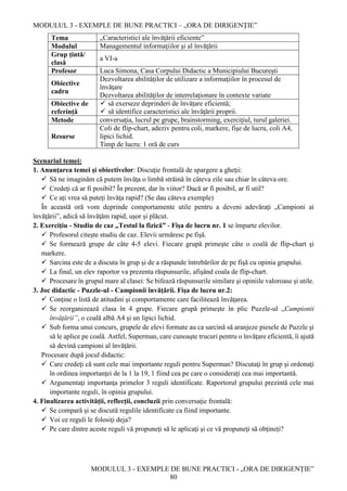 MODULUL 3 - EXEMPLE DE BUNE PRACTICI – „ORA DE DIRIGENȚIE”
MODULUL 3 - EXEMPLE DE BUNE PRACTICI - „ORA DE DIRIGENȚIE”
80
Tema „Caracteristici ale învăţării eficiente”
Modulul Managementul informaţiilor şi al învăţării
Grup țintă/
clasă
a VI-a
Profesor Luca Simona, Casa Corpului Didactic a Municipiului București
Obiective
cadru
Dezvoltarea abilităţilor de utilizare a informaţiilor în procesul de
învăţare
Dezvoltarea abilităţilor de interrelaționare în contexte variate
Obiective de
referință
 să exerseze deprinderi de învățare eficientă;
 să identifice caracteristici ale învăţării proprii.
Metode conversaţia, lucrul pe grupe, brainstorming, exerciţiul, turul galeriei.
Resurse
Coli de flip-chart, adeziv pentru coli, markere, fişe de lucru, coli A4,
lipici lichid.
Timp de lucru: 1 oră de curs
Scenariul temei:
1. Anunţarea temei şi obiectivelor: Discuţie frontală de spargere a gheţii:
 Să ne imaginăm că putem învăţa o limbă străină în câteva zile sau chiar în câteva ore.
 Credeţi că ar fi posibil? În prezent, dar în viitor? Dacă ar fi posibil, ar fi util?
 Ce aţi vrea să puteţi învăţa rapid? (Se dau câteva exemple)
În această oră vom deprinde comportamente utile pentru a deveni adevăraţi „Campioni ai
învăţării”, adică să învăţăm rapid, uşor şi plăcut.
2. Exerciţiu - Studiu de caz „Testul la fizică” - Fişa de lucru nr. 1 se împarte elevilor.
 Profesorul citeşte studiu de caz. Elevii urmăresc pe fişă.
 Se formează grupe de câte 4-5 elevi. Fiecare grupă primeşte câte o coală de flip-chart şi
markere.
 Sarcina este de a discuta în grup şi de a răspunde întrebărilor de pe fişă cu opinia grupului.
 La final, un elev raportor va prezenta răspunsurile, afişând coala de flip-chart.
 Procesare în grupul mare al clasei: Se bifează răspunsurile similare şi opiniile valoroase şi utile.
3. Joc didactic - Puzzle-ul - Campionii învăţării. Fişa de lucru nr.2:
 Conţine o listă de atitudini şi comportamente care facilitează învăţarea.
 Se reorganizează clasa în 4 grupe. Fiecare grupă primeşte în plic Puzzle-ul „Campionii
învăţării”, o coală albă A4 şi un lipici lichid.
 Sub forma unui concurs, grupele de elevi formate au ca sarcină să aranjeze piesele de Puzzle şi
să le aplice pe coală. Astfel, Superman, care cunoaşte trucuri pentru o învăţare eficientă, îi ajută
să devină campioni al învăţării.
Procesare după jocul didactic:
 Care credeţi că sunt cele mai importante reguli pentru Superman? Discutaţi în grup şi ordonaţi
în ordinea importanţei de la 1 la 19, 1 fiind cea pe care o consideraţi cea mai importantă.
 Argumentaţi importanţa primelor 3 reguli identificate. Raportorul grupului prezintă cele mai
importante reguli, în opinia grupului.
4. Finalizarea activităţii, reflecţii, concluzii prin conversaţie frontală:
 Se compară şi se discută regulile identificate ca fiind importante.
 Voi ce reguli le folosiţi deja?
 Pe care dintre aceste reguli vă propuneţi să le aplicaţi şi ce vă propuneţi să obţineți?
 