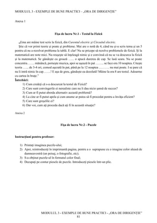 MODULUL 3 - EXEMPLE DE BUNE PRACTICI – „ORA DE DIRIGENȚIE”
MODULUL 3 - EXEMPLE DE BUNE PRACTICI - „ORA DE DIRIGENȚIE”
81
Anexa 1
Fişa de lucru Nr.1 - Testul la Fizică
„Ema are mâine test scris la fizică, din Curentul electric şi Circuitul electric.
Ştie că vor primi teorie şi poate şi probleme. Mai are o notă de 4, când nu şi-a scris tema şi un 5
pentru că nu a rezolvat problema la tablă. E clar! Nu se pricepe să rezolve problemele de fizică. Și la
matematică are note mici. Nu reuşeşte să înţeleagă nimic şi e convinsă că nu se va descurca la fizică
şi la matematică. Se gândeşte cu groază …... o apucă durerea de cap. Se lasă seara. Nu se poate
concentra……. mănâncă, porneşte muzica, apoi se aşează în pat …….. se face ora 10 noaptea. Citeşte
teoria …... de 3-4 ori, comod aşezată în pat, până pe la 12 noaptea ………. nu mai poate. I se pare că
nu îi intră nimic în cap…….! E aşa de greu, gândeşte ea dezolată! Mâine la ora 8 are testul. Adoarme
cu cartea în braţe.”
Întrebări:
1) Cum credeţi că s-a descurcat la testul de Fizică?
2) Care sunt convingerile ei nerealiste care nu îi dau nicio şansă de succes?
3) Cum ar fi putut aborda alternativ această problemă?
4) La cine ar fi putut apela şi cum anume ar putea să fi procedat pentru a învăţa eficient?
5) Care sunt greşelile ei?
6) Dar voi, cum aţi proceda dacă aţi fi în această situaţie?
Anexa 2
Fişa de lucru Nr.2 - Puzzle
Instrucţiuni pentru profesor:
1) Printaţi imaginea puzzle-ului;
2) Apoi, reintroduceţi în imprimantă pagina, pentru a o suprapune cu o imagine color aleasă de
dumneavostră (un peisaj, o fotografie, etc);
3) S-a obţinut puzzle-ul în formatul color final;
4) Decupaţi pe contur piesele de puzzle. Introduceţi piesele într-un plic.
 