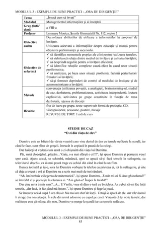 MODULUL 3 - EXEMPLE DE BUNE PRACTICI - „ORA DE DIRIGENȚIE”
MODULUL 3 - EXEMPLE DE BUNE PRACTICI - „ORA DE DIRIGENȚIE”
83
Tema ,,Învață cum să înveți”
Modulul Managementul informațiilor și al învățării
Grup țintă/
clasă
a VIII-a
Profesor Lemnaru Monica, Școala Gimnazială Nr. 112, sector 3
Obiective
cadru
Dezvoltarea abilitatilor de utilizare a informatiilor în procesul de
învățare.
Utilizarea adecvată a informaţiilor despre educaţie şi muncă pentru
obţinerea performanţei şi succesului.
Obiective de
referință
 să identifice momentele propice ale zilei pentru realizarea temelor;
 să stabilească relaţia dintre mediul de învăţare şi calitatea învăţării;
 să desprindă regulile pentru o învăţare eficientă;
 să identifice relaţiile complexe cauză-efect în cazul unor situaţii
problematice;
 să analizeze, pe baza unor situaţii problemă, factorii perturbatori/
frenatori ai învăţării;
 să-şi formeze deprinderi de control al mediului de învăţare şi de
automonitorizare a învăţării.
Metode
conversaţia (utilizarea poveştii, a analogiei), brainstorming-ul, studiul
de caz, dezbaterea, problematizarea, activitatea independentă, lectura
explicativă, activitatea pe grupe constituite în funcţie de tema
dezbaterii, reţeaua de discuţii
Resurse
fişe de lucru pe grupe, texte-suport sub formă de proiecţie, CD,
videoproiector, ecusoane, postere, mesaje
RESURSE DE TIMP: 1 oră de curs
STUDIU DE CAZ
“O zi din viaţa de elev”
Dumitru este un băieţel de vârsta voastră care vine destul de des cu temele nefăcute la şcoală, iar
când le face, sunt pline de greşeli, întrucât le copiază în pauză de la colegi.
Dar haideţi să vedem cum arată o zi obişnuită din viaţa lui Dumitru.
Păi, sună clopoţelul...plecăm...“Gata, s-a mai sfârşit o zi!!!”, îşi spuse Dumitru şi porneşte vesel
spre casă. Ajuns acasă, se schimbă, mănâncă, apoi se apucă să-şi facă temele în sufragerie, cu
televizorul deschis, ca să mai poată trage cu ochiul din când în când la un film.
Bunica tot intră şi iese, sora lui Dumitru vorbeşte la telefon cu prietena ei, tot în sufragerie, şi uite
că deja a trecut o oră şi Dumitru nu a scris mai mult de trei rânduri.
“Ah, îmi trebuie culegerea de matematică”, îşi spune Dumitru, „Unde mi-oi fi lăsat ghiozdanul?”
se întreabă el şi porneşte în căutarea ei. “Am găsit-o! Înapoi la treabă!”.
Dar cine mi-a trimis sms?...A... E Vasile, vrea să dăm o tură cu bicicleta. Ar trebui să-mi fac întâi
temele, „dar lasă, le fac când mă întorc.”, îşi spune Dumitru şi fuge la joacă.
Se întoarce acasă după 3 ore obosit. Nu mai are chef de lecţii. Totuşi se apucă de ele, dar televizorul
îi atrage din nou atenţia. În cele din urmă adoarme cu capul pe caiet. Visează că îşi scrie temele, dar
realitatea este că mâine, din nou, Dumitru va merge la şcoală iar cu temele nefăcute.
 
