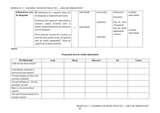 MODULUL 3 - EXEMPLE DE BUNE PRACTICI - „ORA DE DIRIGENȚIE”
MODULUL 3 - EXEMPLE DE BUNE PRACTICI - „ORA DE DIRIGENȚIE”
86
6)Încheierea orei
de dirigenție
☺ Solicitarea de a sintetiza tema orei
de dirigenție şi impresiile provocate.
Profesorul face aprecieri individuale şi
colective asupra nivelului atins şi
asupra comportamentului pe parcursul
orei de dirigeníe.
Elevii primesc sarcina de a realiza ca
temă de lucru pentru acasă „Programul
meu de studiu săptămânal”, bazat pe
regulile de învăţare eficientă
1’
individuală
individuală
conversaţia
explicaţia
explicaţia
chestionare
Portofoliu
Fişă de lucru
„Programul
meu de studiu
săptămânal”
(Anexa)
evaluare
individuală
evaluare
individuală
Anexa
Programul meu de studiu săptămânal
ÎNTREBARE Luni Marţi Miercuri Joi Vineri
Unde mi-am făcut temele?
Calculatorul, telefonul şi
televizorul erau închise?
Aveam aranjate pe birou cele
necesare studiului?
Am pus plăcuţa cu: „Nu mă
deranjaţi“ pe uşă?
Între ce ore mi-am făcut
temele?
Am ieşit la joacă înainte de a
termina lecţiile?
 