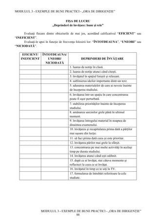 MODULUL 3 - EXEMPLE DE BUNE PRACTICI - „ORA DE DIRIGENȚIE”
MODULUL 3 - EXEMPLE DE BUNE PRACTICI - „ORA DE DIRIGENȚIE”
88
FIȘA DE LUCRU
„Deprinderi de învăţare: bune şi rele”
Evaluaţi fiecare dintre obiceiurile de mai jos, acordând calificativul “EFICIENT” sau
“INEFICIENT”.
Evaluaţi-le apoi în funcţie de frecvenţa folosirii lor: “ÎNTOTDEAUNA”, “UNEORI” sau
“NICIODATĂ”.
EFICIENT/
INEFICIENT
ÎNTOTDEAUNA/
UNEORI/
NICIODATĂ
DEPRINDERI DE ÎNVĂŢARE
1. luarea de notiţe în clasă.
2. luarea de notiţe atunci când citeşti.
3. învăţatul în spaţiul liniştit şi relaxant.
4. sublinierea ideilor importante dintr-un text.
5. adunarea materialelor de care ai nevoie înainte
de începerea studiului.
6. învăţarea într-un spaţiu în care concentrarea
poate fi uşor perturbată.
7. stabilirea priorităţilor înainte de începerea
studiului.
8. amânarea sarcinilor grele până în ultimul
moment.
9. învăţarea întregului material în noaptea de
dinaintea examenului.
10. învăţarea şi recapitularea prima dată a părţilor
mai uşoare din lecţie.
11. să faci prima dată ceea ce este prioritar.
12. învăţarea părilor mai grele la sfârşit.
13. concentrarea pe mai multe activităţi în acelaşi
timp pe durata studiului.
14. învăţarea atunci când eşti odihnit.
15. după ce ai învăţat, stai câteva momente şi
reflectezi la ceea ce ai învăţat.
16. învăţatul în timp ce te uiţi la TV.
17. formularea de întrebări referitoare la cele
studiate.
 