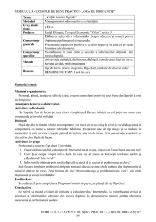 MODULUL 3 - EXEMPLE DE BUNE PRACTICI - „ORA DE DIRIGENȚIE”
MODULUL 3 - EXEMPLE DE BUNE PRACTICI - „ORA DE DIRIGENȚIE”
89
Tema ,,Viețile noastre digitale”
Modulul Managementul informațiilor și al învățării
Grup țintă/
clasă
a IX-a
Profesor Ioniță Olimpia, Colegiul Economic “Viilor”, sector 5
Competențe
generale
Utilizarea adecvată a informaţiilor despre educaţie şi muncă pentru
obţinerea performanţei şi succesului.
Prezentarea aspectelor pozitive și a celor negative în ceea ce privește
folosirea calculatorului.
Competențe
specifice
Valorificarea în mod critic şi selectiv a informaţiilor obţinute din
media digitală.
Metode
conversaţia euristică, dezbaterea, dialogul, completarea fişei de lucru,
furtuna de idei, problematizarea
Resurse
fişe de lucru, desen/ diagrama, flip-chart, markere de diverse culori
RESURSE DE TIMP: 1 oră de curs
Scenariul temei:
Moment organizatoric:
Prezenţă, ţinută, aranjarea sălii de clasă, crearea atmosferei potrivite unei bune desfăşurări a orei
de dirigenție.
Anunțarea temei și a obiectivelor.
Activitate individuală:
Se împarte fişa de lucru pe care elevii completează fiecare rubrică cu cel puţin un nume care
corespunde criteriului solicitat
Dialogul:
Dacă elevilor le rămân rubrici necompletate, vor trece de la un coleg la altul şi vor dialoga până la
completarea cu nume a tuturor rubricilor tabelului. Exerciţiul este de tip Bingo şi se încheie în
momentul în care un elev reuşeşte primul să încheie sarcina de lucru. Prin conversaţie euristică, se
discută în plen fişele de lucru.
Activitate de grup:
Profesorul a notat pe flip-chart 3 întrebări:
1. Dacă telefonul mobil, calculatorul/ Internetul nu ar exista, viaţa ta ar fi mai bună sau mai rea?
2. Cum ţi-ai ocupa timpul într-o lună în care nu ai putea să foloseşti telefonul mobil şi
calculatorul/ Internetul?
3. Informaţiile obţinute prin media digitală te ajută să ai succes şi performanţe şcolare?
Sub fiecare întrebare profesorul diriginte notează câteva cuvinte cheie extrase din răspunsurile şi
soluţiile oferite de elevi. Prin furtuna de idei (brainstorming) şi problematizare, elevii vor oferi
răspunsuri şi soluţii întrebărilor.
Feedback-ul:
Se realizează prin completarea Diagramei osului de peşte, pe planşă de tip flip-chart.
Concluziile:
Se referă la modul eficient de utilizare a calculatorului/ Internetului, la valorificarea critică şi
selectivă a informaţiilor obţinute din media digitală, la direcţionarea muncii pentru obţinerea
succesului şi performanţei şcolare.
 