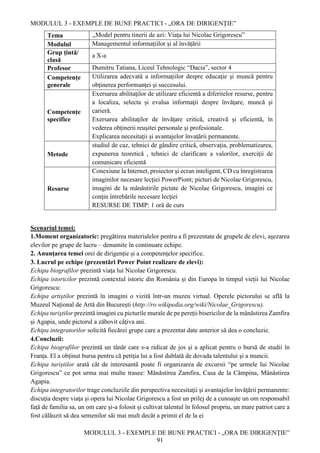 MODULUL 3 - EXEMPLE DE BUNE PRACTICI - „ORA DE DIRIGENȚIE”
MODULUL 3 - EXEMPLE DE BUNE PRACTICI - „ORA DE DIRIGENȚIE”
91
Tema ,,Model pentru tinerii de azi: Viața lui Nicolae Grigorescu”
Modulul Managementul informațiilor și al învățării
Grup țintă/
clasă
a X-a
Profesor Dumitru Tatiana, Liceul Tehnologic “Dacia”, sector 4
Competențe
generale
Utilizarea adecvată a informaţiilor despre educaţie şi muncă pentru
obţinerea performanţei şi succesului.
Competențe
specifice
Exersarea abilitaţilor de utilizare eficientă a diferitelor resurse, pentru
a localiza, selecta și evalua informaţii despre învăţare, muncă şi
carieră.
Exersarea abilitaţilor de învăţare critică, creativă și eficientă, în
vederea obţinerii reuşitei personale şi profesionale.
Explicarea necesitaţii și avantajelor învaţării permanente.
Metode
studiul de caz, tehnici de gândire critică, observaţia, problematizarea,
expunerea teoretică , tehnici de clarificare a valorilor, exerciţii de
comunicare eficientă
Resurse
Conexiune la Internet, proiector şi ecran inteligent, CD cu înregistrarea
imaginilor necesare lecţiei PowerPiont; picturi de Nicolae Grigorescu,
imagini de la mânăstirile pictate de Nicolae Grigorescu, imagini ce
conţin întrebările necesare lecţiei
RESURSE DE TIMP: 1 oră de curs
Scenariul temei:
1.Moment organizatoric: pregătirea materialelor pentru a fi prezentate de grupele de elevi, aşezarea
elevilor pe grupe de lucru – denumite în continuare echipe.
2. Anunţarea temei orei de dirigenție și a competențelor specifice.
3. Lucrul pe echipe (prezentări Power Point realizare de elevi):
Echipa biografilor prezintă viața lui Nicolae Grigorescu.
Echipa istoricilor prezintă contextul istoric din România și din Europa în timpul vieții lui Nicolae
Grigorescu:
Echipa artiștilor prezintă în imagini o vizită într-un muzeu virtual. Operele pictorului se află la
Muzeul Național de Artă din București (http://ro.wikipedia.org/wiki/Nicolae_Grigorescu).
Echipa turiştilor prezintă imagini cu picturile murale de pe pereții bisericilor de la mânăstirea Zamfira
și Agapia, unde pictorul a zăbovit câţiva ani.
Echipa integratorilor solicită fiecărei grupe care a prezentat date anterior să dea o concluzie.
4.Concluzii:
Echipa biografilor prezintă un tânăr care s-a ridicat de jos şi a aplicat pentru o bursă de studii în
Franţa. El a obţinut bursa pentru că petiţia lui a fost dublată de dovada talentului şi a muncii.
Echipa turiştilor arată cât de interesantă poate fi organizarea de excursii “pe urmele lui Nicolae
Grigorescu” ce pot urma mai multe trasee: Mănăstirea Zamfira, Casa de la Câmpina, Mânăstirea
Agapia.
Echipa integratorilor trage concluziile din perspectiva necesitaţii și avantajelor învăţării permanente:
discuţia despre viaţa și opera lui Nicolae Grigorescu a fost un prilej de a cunoaşte un om responsabil
faţă de familia sa, un om care şi-a folosit şi cultivat talentul în folosul propriu, un mare patriot care a
fost călăuzit să dea semenilor săi mai mult decât a primit el de la ei
 