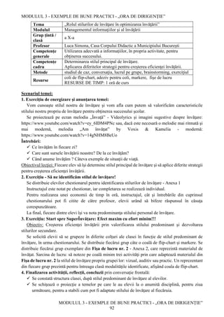 MODULUL 3 - EXEMPLE DE BUNE PRACTICI - „ORA DE DIRIGENȚIE”
MODULUL 3 - EXEMPLE DE BUNE PRACTICI - „ORA DE DIRIGENȚIE”
92
Tema „Rolul stilurilor de învăţare în optimizarea învăţării”
Modulul Managementul informaţiilor şi al învăţării
Grup țintă /
clasă
a X-a
Profesor Luca Simona, Casa Corpului Didactic a Municipiului București
Competenţe
generale
Utilizarea adecvată a informaţiilor, în propria activitate, pentru
obţinerea succesului.
Competențe
cadru
Determinarea stilul principal de învăţare.
Aplicarea diferitelor strategii pentru creşterea eficienţei învăţării.
Metode studiul de caz, conversaţia, lucrul pe grupe, brainstorming, exerciţiul
Resurse
coli de flip-chart, adeziv pentru coli, markere, fişe de lucru
RESURSE DE TIMP: 1 oră de curs
Scenariul temei:
1. Exerciţiu de energizare şi anunţarea temei:
Vom cunoaşte stilul nostru de învăţare şi vom afla cum putem să valorificăm caracteristicile
stilului nostru propriu de învăţare pentru obţinerea succesului şcolar.
Se proiectează pe ecran melodia „Învaţă” - Videolyrics și imagini sugestive despre învăţare:
https://www.youtube.com/watch?v=ey_6IDM4PNc sau, dacă este necesară o melodie mai ritmată şi
mai modernă, melodia „Am învățat” by Voxis & Kamelia - modernă:
https://www.youtube.com/watch?v=14gNHM8BeUo
Întrebări:
 Ce învăţăm în fiecare zi?
 Care sunt sursele învăţării noastre? De la ce învăţăm?
 Când anume învăţăm ? Câteva exemple de situaţii de viață.
Obiectivul lecţiei: Fiecare elev să îşi determine stilul principal de învăţare şi să aplice diferite strategii
pentru creşterea eficienţei învăţării.
2. Exerciţiu - Să ne identificăm stilul de învăţare!
Se distribuie elevilor chestionarul pentru identificarea stilurilor de învăţare - Anexa 1
Instructajul este notat pe chestionar, iar completarea se realizează individual.
Pentru realizarea unei economii de timp în oră, instructajul, cât şi întrebările din cuprinsul
chestionarului pot fi citite de către profesor, elevii urând să bifeze răspunsul în căsuţa
corespunzătoare.
La final, fiecare dintre elevi îşi va nota predominanţa stilului personal de învăţare.
3. Exerciţiu: Start spre SuperÎnvăţare: Efect maxim cu efort minim!!!
Obiectiv: Creşterea eficienţei învăţării prin valorificarea stilului predominant şi dezvoltarea
stilurilor secundare.
Se solicită elevii să se grupeze în diferite colţuri ale clasei în funcţie de stilul predominant de
învăţare, în urma chestionarului. Se distribuie fiecărui grup câte o coală de flip-chart și markere. Se
distribuie fiecărui grup exemplare din Fişa de lucru nr. 2 - Anexa 2, care reprezintă materialul de
învăţat. Sarcina de lucru: să noteze pe coală minim trei activităţi prin care adaptează materialul din
Fişa de lucru nr. 2 la stilul de învăţare propriu grupei lor: vizual, auditiv sau practic. Un reprezentant
din fiecare grup prezintă pentru întreaga clasă modalităţile identificate, afişând coala de flip-chart.
4. Finalizarea activităţii, reflecţii, concluzii prin conversaţie frontală:
 Se constată structura clasei, după stilul predominant de învăţare al elevilor.
 Se schiţează o proiecţie a temelor pe care le au elevii la o anumită disciplină, pentru ziua
următoare, pentru a stabili cum pot fi adaptate stilului de învăţare al fiecăruia.
 
