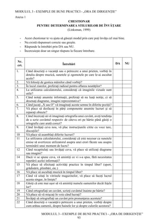 MODULUL 3 - EXEMPLE DE BUNE PRACTICI - „ORA DE DIRIGENȚIE”
MODULUL 3 - EXEMPLE DE BUNE PRACTICI - „ORA DE DIRIGENȚIE”
93
Anexa 1
CHESTIONAR
PENTRU DETERMINAREA STILURILOR DE ÎNVĂŢARE
(Linksman, 1999)
- Acest chestionar te va ajuta să găseşti modul prin care poţi învăţa cel mai bine.
- Nu există răspunsuri corecte sau greşite.
- Răspunde la întrebări prin DA sau NU.
- Încercuieşte doar un singur răspuns la fiecare întrebare.
Nr.
crt. Întrebări DA NU
1. Când descrieţi o vacanţă sau o petrecere a unui prieten, vorbiţi în
detaliu despre muzică, sunetele şi zgomotele pe care le-ai ascultat
acolo?
2. Vă folosiţi de gestica mâinilor când vorbiţi?
3. În locul ziarelor, preferaţi radioul pentru aflarea noutăţilor?
4. La utilizarea calculatorului, consideraţi că imaginile vizuale sunt
utile?
5. Când notaţi anumite informaţii, preferaţi să nu luaţi notiţe, ci să
desenaţi diagrame, imagini reprezentative?
6. Când jucaţi „X sau O” vă imaginaţi aceste semne în diferite poziţii?
7. Vă place să desfaceţi în părţi componente anumite lucruri şi să
reparaţi obiecte?
8. Când încercaţi să vă imaginaţi ortografia unui cuvânt, aveţi tendinţa
de a scrie cuvântul respectiv de câteva ori pe hârtie până găsiţi o
ortografie care arată corect?
9. Când învăţaţi ceva nou, vă plac instrucţiunile citite cu voce tare,
discuţiile?
10 Vă place să asamblaţi diferite lucruri?
11 La utilizarea calculatorului, consideraţi că este necesar ca sunetele
emise să avertizeze utilizatorul asupra unei erori făcute sau asupra
terminării unui moment de lucru?
12 Când recapitulaţi sau învăţaţi ceva, vă place să utilizaţi diagrame
sau imagini?
14 Dacă vi se spune ceva, vă amintiţi ce vi s-a spus, fără necesitatea
repetării acelei informaţii?
15 Vă place să efectuaţi activităţi practice în timpul liber? (sport,
grădinărit, plimbări, etc.)
16 Vă place să ascultaţi muzică în timpul liber?
17 Când vă uitaţi în vitrinele magazinelor, vă place să faceţi lucrul
acesta singur, în linişte?
18 Găsiţi că este mai uşor să vă amintiţi numele oamenilor decât feţele
lor?
19 Când ortografiaţi un cuvânt, scrieţi cuvântul înainte pe hârtie?
20 Vă place să vă mişcaţi în voie când lucraţi?
21 Învăţaţi să ortografiaţi un cuvânt prin pronunţarea acestuia?
22 Când descrieţi o vacanţă/o petrecere a unui prieten, vorbiţi despre
cum arătau oamenii, despre hainele lor şi despre culorile acestora?
 