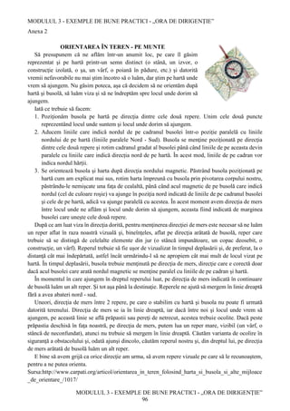 MODULUL 3 - EXEMPLE DE BUNE PRACTICI - „ORA DE DIRIGENȚIE”
MODULUL 3 - EXEMPLE DE BUNE PRACTICI - „ORA DE DIRIGENȚIE”
96
Anexa 2
ORIENTAREA ÎN TEREN - PE MUNTE
Să presupunem că ne aflăm într-un anumit loc, pe care îl găsim
reprezentat şi pe hartă printr-un semn distinct (o stână, un izvor, o
construcţie izolată, o şa, un vârf, o poiană în pădure, etc.) şi datorită
vremii nefavorabile nu mai ştim încotro să o luăm, dar ştim pe hartă unde
vrem să ajungem. Nu găsim poteca, aşa că decidem să ne orientăm după
hartă şi busolă, să luăm viza şi să ne îndreptăm spre locul unde dorim să
ajungem.
Iată ce trebuie să facem:
1. Poziţionăm busola pe hartă pe direcţia dintre cele două repere. Unim cele două puncte
reprezentând locul unde suntem şi locul unde dorim să ajungem.
2. Aducem liniile care indică nordul de pe cadranul busolei într-o poziție paralelă cu liniile
nordului de pe hartă (liniile paralele Nord - Sud). Busola se menţine poziționată pe direcţia
dintre cele două repere şi rotim cadranul gradat al busolei până când liniile de pe aceasta devin
paralele cu liniile care indică direcția nord de pe hartă. În acest mod, liniile de pe cadran vor
indica nordul hărții.
3. Se orientează busola şi harta după direcţia nordului magnetic. Păstrând busola poziţionată pe
hartă cum am explicat mai sus, rotim harta împreună cu busola prin pivotarea corpului nostru,
păstrându-le nemişcate una faţa de cealaltă, până când acul magnetic de pe busolă care indică
nordul (cel de culoare roşie) va ajunge în poziţia nord indicată de liniile de pe cadranul busolei
şi cele de pe hartă, adică va ajunge paralelă cu acestea. În acest moment avem direcţia de mers
între locul unde ne aflăm şi locul unde dorim să ajungem, aceasta fiind indicată de marginea
busolei care unește cele două repere.
După ce am luat viza în direcţia dorită, pentru menţinerea direcţiei de mers este necesar să ne luăm
un reper aflat în raza noastră vizuală şi, bineînţeles, aflat pe direcţia arătată de busolă, reper care
trebuie să se distingă de celelalte elemente din jur (o stâncă impunătoare, un copac deosebit, o
construcţie, un vârf). Reperul trebuie să fie uşor de vizualizat în timpul deplasării şi, de preferat, la o
distanţă cât mai îndepărtată, astfel încât urmărindu-l să ne apropiem cât mai mult de locul vizat pe
hartă. În timpul deplasării, busola trebuie menţinută pe direcţia de mers, direcţie care e corectă doar
dacă acul busolei care arată nordul magnetic se menţine paralel cu liniile de pe cadran și hartă.
În momentul în care ajungem în dreptul reperului luat, pe direcţia de mers indicată în continuare
de busolă luăm un alt reper. Şi tot aşa până la destinaţie. Reperele ne ajută să mergem în linie dreaptă
fără a avea abateri nord - sud.
Uneori, direcţia de mers între 2 repere, pe care o stabilim cu hartă şi busola nu poate fi urmată
datorită terenului. Direcţia de mers se ia în linie dreaptă, iar dacă între noi şi locul unde vrem să
ajungem, pe această linie se află prăpastii sau pereţi de netrecut, acestea trebuie ocolite. Dacă peste
prăpastia deschisă în faţa noastră, pe direcţia de mers, putem lua un reper mare, vizibil (un vârf, o
stâncă de neconfundat), atunci nu trebuie să mergem în linie dreaptă. Căutăm varianta de ocolire în
siguranţă a obstacolului şi, odată ajunşi dincolo, căutăm reperul nostru şi, din dreptul lui, pe direcţia
de mers arătată de busolă luăm un alt reper.
E bine să avem grijă ca orice direcţie am urma, să avem repere vizuale pe care să le recunoaştem,
pentru a ne putea orienta.
Sursa:http://www.carpati.org/articol/orientarea_in_teren_folosind_harta_si_busola_si_alte_mijloace
_de_orientare_/1017/
 