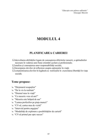 97
“Educația este pâinea sufletului”
Giuseppe Mazzini
MODULUL 4
PLANIFICAREA CARIEREI
dezvoltarea abilităților legate de cunoașterea diferitelor meserii, a aptitudinilor
necesare în vederea unei bune orientări școlare și profesionale;
analiza și cunoașterea unor responsabilități sociale;
încurajarea elevilor să reflecteze asupra opțiunulor în viață;
conștientizarea elevilor în legătură cu restricțiile în exercitarea libertății în viața
socială.
Teme propuse:
 ”Dicțonarul ocupaților”
 ”De la vis la realitate”
 ”Drumul meu în viață”
 ”Ce meserie vreu să am?”
 ”Meseria este brățară de aur”
 ”Lumea profesiilor pe piața muncii”
 “CV-ul, cartea mea de vizită”
 “Interviul pentru angajare”
 “Modalități de explorare a posibilităților de carieră”
 “CV-ul primul pas spre succes”
 