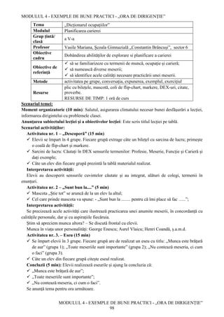 MODULUL 4 - EXEMPLE DE BUNE PRACTICI - „ORA DE DIRIGENȚIE”
MODULUL 4 - EXEMPLE DE BUNE PRACTICI - „ORA DE DIRIGENȚIE”
98
Tema „Dicționarul ocupațiilor”
Modulul Planificarea carierei
Grup țintă/
clasă
a V-a
Profesor Vasile Mariana, Școala Gimnazială „Constantin Brâncuși”, sector 6
Obiective
cadru
Dobândirea abilităților de explorare si planificare a carierei
Obiective de
referință
 să se familiarizeze cu termenii de muncă, ocupaţie şi carieră;
 să numească diverse meserii;
 să identifice acele calități necesare practicării unei meserii.
Metode activitatea pe grupe, conversaţia, expunerea, exemplul, exerciţiul
Resurse
plic cu bilețele, mascotă, coli de flip-chart, markere, DEX-uri, citate,
proverbe.
RESURSE DE TIMP: 1 oră de curs
Scenariul temei:
Moment organizatoric (10 min): Salutul, asigurarea climatului necesar bunei desfășurări a lecției,
informarea dirigintelui cu problemele clasei.
Anunțarea subiectului lecției și a obiectivelor lecției: Este scris titlul lecției pe tablă.
Scenariul activităților:
Activitatea nr. 1 – „Descoperă” (15 min)
 Elevii se împart în 4 grupe. Fiecare grupă extrage câte un bilețel cu sarcina de lucru; primește
o coală de flip-chart și markere.
 Sarcini de lucru: Căutați în DEX sensurile termenilor: Profesie, Meserie, Funcție și Carieră și
dați exemple;
 Câte un elev din fiecare grupă prezintă la tablă materialul realizat.
Interpretarea activității:
Elevii au descoperit sensurile cuvintelor căutate și au integrat, alături de colegi, termenii în
enunțuri.
Activitatea nr. 2 – „Sunt bun la....” (5 min)
 Mascota „Știe tot” se aruncă de la un elev la altul;
 Cel care prinde mascota va spune: - „Sunt bun la ........ pentru că îmi place să fac …..”;
Interpretarea activității:
Se precizează acele activități care ilustrează practicarea unei anumite meserii, în concordanță cu
calitățile personale, dar și cu aspirațiile fiecăruia.
Știm să apreciem munca altora? – Se discută frontal cu elevii.
Munca în viața unor personalități: George Enescu; Aurel Vlaicu; Henri Coandă, ș.a.m.d.
Activitatea nr. 3. – Eseu (15 min)
 Se împart elevii în 3 grupe. Fiecare grupă are de realizat un eseu cu titlu: „Munca este brățară
de aur” (grupa 1); „Toate meseriile sunt importante” (grupa 2); „Nu contează meseria, ci cum
o faci” (grupa 3).
 Câte un elev din fiecare grupă citește eseul realizat.
Concluzii (5 min): Elevii realizează eseurile și ajung la concluzia că:
 „Munca este brățară de aur”;
 „Toate meseriile sunt importante”;
 „Nu contează meseria, ci cum o faci”.
Se anunță tema pentru ora următoare.
 