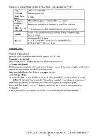 MODULUL 4 - EXEMPLE DE BUNE PRACTICI - „ORA DE DIRIGENȚIE”
MODULUL 4 - EXEMPLE DE BUNE PRACTICI - „ORA DE DIRIGENȚIE”
99
Tema „De la vis la realitate”
Modulul Planificarea carierei
Grup țintă/
clasă
a VIII a
Profesor Melnic Diana, Şcoala Gimnazială Nr. 135, sector 5
Obiective
cadru
Dobândirea abilităţilor de explorare şi planificare a carierei.
Obiective de
referință
 să analizeze o posibilă traiectorie pentru atingerea unui ţel
Metode
studiu de caz, problematizare, dezbatere, dialog, completare fişă,
lucru în echipă
Resurse
chestionare, fişe de lucru
RESURSE UMANE: un invitat cu o carieră cunoscută
RESURSE DE TIMP: 1 oră de curs
Scenariul temei:
Moment organizatoric:
prezenţă, ţinută, evenimente săptămânale, aspectul sălii de clasă.
Prezentarea invitatului:
Discursul invitatului. Întrebări ale elevilor. Răspunsurile invitatului.
Activitate individuală:
Distribuirea şi completarea individuală a fişei de lucru – Anexa 1. (se poate completa acasă pentru
ora viitoare, în funcţie de durata discursului invitatului)
Prezentare individuală a fişei de lucru pentru cine dorește.
Activitate pe echipe:
Se împart elevii în 5 echipe. Se descrie sarcina de lucru, se stabileşte timpul şi rolurile în echipă.
SARCINA: Care sunt ţelurile stabilite? Care dintre greutăţile ce pot să apară sunt comune?
Prezentarea pe echipe şi inventarierea pe o listă comună a greutăţilor ce pot să apară.
Discuţii, dezbateri despre cum pot fi depăşite greutăţile ce pot să apară în atingerea ţelurilor.
Concluzii:
Cine te poate sprijini în atingerea ţelului? Ce calităţi se impun pentru atingerea unui ţel?
 