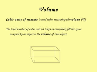 Volume Cubic units of measure  is used when measuring the  volume ( V ).  The total number of cubic units it takes to completely fill the space occupied by an object is the  volume  of that object.   