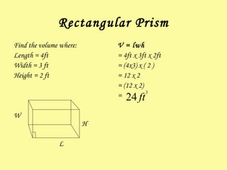 Rectangular Prism Find the volume where: Length = 4ft Width = 3 ft Height = 2 ft W H L V = lwh = 4ft x 3ft x 2ft = (4x3) x ( 2 )  = 12 x 2 = (12 x 2) =  