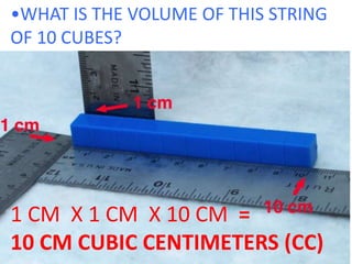 •WHAT IS THE VOLUME OF THIS STRING OF 10 CUBES?1 CM  X 1 CM  X 10 CM  =10 CM CUBIC CENTIMETERS (CC)