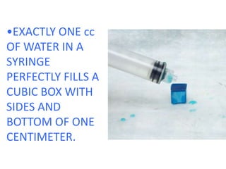 •EXACTLY ONE cc OF WATER IN A SYRINGE PERFECTLY FILLS A CUBIC BOX WITH SIDES AND BOTTOM OF ONE CENTIMETER.