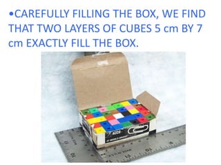 •CAREFULLY FILLING THE BOX, WE FIND THAT TWO LAYERS OF CUBES 5 cm BY 7 cm EXACTLY FILL THE BOX.  