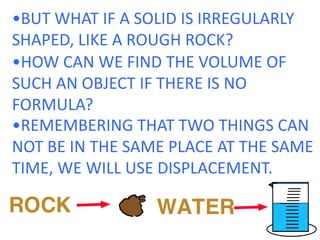 •BUT WHAT IF A SOLID IS IRREGULARLY SHAPED, LIKE A ROUGH ROCK?•HOW CAN WE FIND THE VOLUME OF SUCH AN OBJECT IF THERE IS NO FORMULA?•REMEMBERING THAT TWO THINGS CAN NOT BE IN THE SAME PLACE AT THE SAME TIME, WE WILL USE DISPLACEMENT.  
