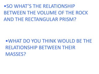 •SO WHAT’S THE RELATIONSHIP BETWEEN THE VOLUME OF THE ROCK AND THE RECTANGULAR PRISM?•WHAT DO YOU THINK WOULD BE THE RELATIONSHIP BETWEEN THEIR MASSES?