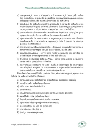 Coleção Gestão da Saúde Pública – Volume 13	 189
Wilmar do Nascimento # Maurício Fernandes Pereira # Juliana Pereira
a)	 compensação justa e adequada – é remuneração justa pelo traba-
lho executado, o respeito à equidade interna (comparação com os
colegas) e equidade externa (mercado de trabalho);
b)	condição de trabalho envolve a jornada e carga de trabalho e os
meios oferecidos para o desenvolvimento dos serviços: equipamento
de segurança, equipamentos adequados para o trabalho;
c)	 uso e desenvolvimento de capacidades implicam condições para
aproveitamento da capacidade humana e intelectual;
d)	oportunidade de crescimento e segurança – consiste em oferecer
condições de crescimento e segurança, isto é, plano de carreira
pessoal e estabilidade;
e)	 integração social na organização – destaca a igualdade independen-
temente da orientação sexual, classe social, idade, etc.;
f)	 constitucionalismo – serve para medir o respeito aos direitos do
trabalhador e o cumprimento às leis trabalhistas;
g)	 trabalho e o Espaço Total da Vida – serve para avaliar o equilíbrio
entre a vida pessoal e o trabalho;
h)	relevância do Trabalho na Vida – avalia a observação do empregado
em relação à imagem da empresa com a responsabilidade social na
comunidade e a qualidade do serviço prestado.
Para Bom Sucesso (1998), pode-se dizer, de maneira geral, que a qua-
lidade de vida no trabalho abrange:
a)	 renda capaz de satisfazer as expectativas pessoais e sociais;
b)	orgulho pelo trabalho realizado;
c)	 vida emocional satisfatória;
d)	autoestima;
e)	 imagem da empresa/instituição junto à opinião pública;
f)	 equilíbrio entre trabalho e lazer;
g)	 horários e condições de trabalho sensato;
h)	oportunidades e perspectivas de carreira;
i)	 possibilidade de uso do potencial;
j)	 respeito aos direitos; e
k)	 justiça nas recompensas.
 