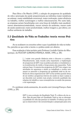 190	 Coleção Gestão da Saúde Pública – Volume 13
Qualidade deVida no Trabalho:origem,evolução e conceitos – uma revisão bibliográfica
Para Silva e De Marchi (1997), a adoção de programas de qualidade
de vida e promoção da saúde proporcionaria ao indivíduo maior resistência
ao estresse, maior estabilidade emocional, maior motivação, maior eficiência
no trabalho, melhor autoimagem e melhor relacionamento. Por outro lado,
as empresas seriam beneficiadas com uma força de trabalho mais saudável,
menor absenteísmo/rotatividade, menor número de acidentes, menor custo
de saúde assistencial, maior produtividade, melhor imagem e, por último, um
melhor ambiente de trabalho.
2.2 Qualidade de Vida no Trabalho: teoria versus Prá-
tica
Ao se avaliarem os conceitos sobre o que é qualidade de vida no traba-
lho, percebe-se que entre a teoria e a prática existe um abismo.
Essa avaliação é feita também pelo Professor Lindolfo Galvão de Albu-
querque, da FEA/USP (LIMONGI-FRANÇA; ASSIS, 1995, p. 28):
[...] existe uma grande distância entre o discurso e a prática.
Filosoficamente, todo mundo acha importante a implantação
de programas de QVT, mas na prática prevalece o imediatismo e
os investimentos de médio e longo prazos são esquecidos. Tudo
está por fazer. A maioria dos programas de QVT tem origem nas
atividades de segurança e saúde no trabalhado e muitos nem
sequer se associam a programas de qualidade total ou de me-
lhoria do clima organizacional. QVT só faz sentido quando deixa
de ser restrita a programas internos de saúde ou lazer e passa a
ser discutida num sentido mais amplo, incluindo qualidade das
relações de trabalho e suas conseqüências na saúde das pessoas
e da organização.
E o professor ainda acrescenta, de acordo com Limongi-França e Assis
(1995, p. 29):
QVT é uma evolução da Qualidade Total. É o último elo da ca-
deia. Não dá para falar em Qualidade Total se não se abranger
a qualidade de vida das pessoas no trabalho. O esforço que tem
que se desenvolver é de conscientização e preparação para uma
 